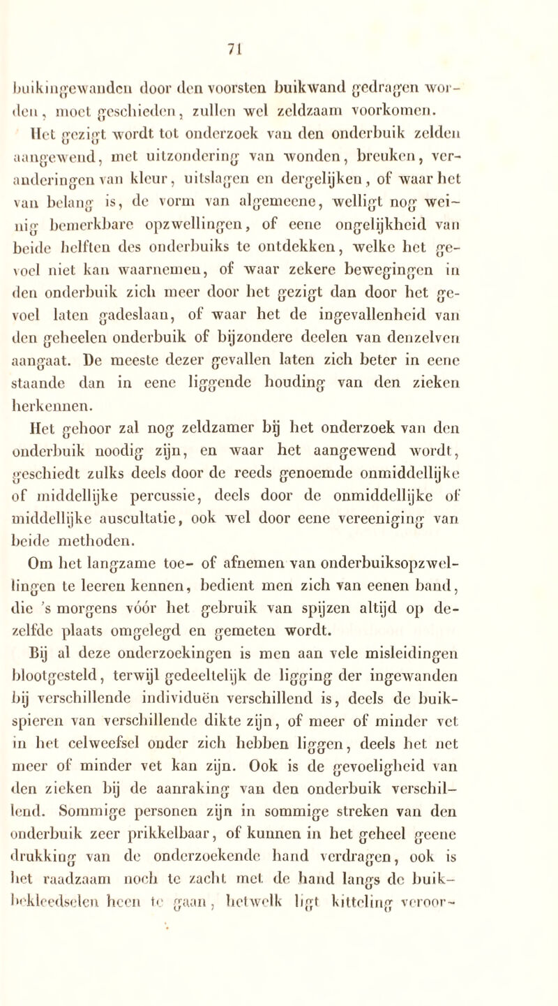 buikingewanden door den voorsten buikwand gedragen wor- den, moet geschieden, zullen wel zeldzaam voorkomen. Het gezigt wordt tot onderzoek van den onderbuik zelden aangewend, met uitzondering van wonden, breuken, ver- anderingen van kleur, uitslagen en dergelijkeu, of waar het van belang is, de vorm van algemocne, wclligt nog wei- nig bemerkbare opzwellingen, of ccne ongelijkheid van beide helften des onderbuiks te ontdekken, welke liet ge- \oel niet kan waarnemen, of waar zekere bewegingen in den onderbuik zich meer door bet gezigt dan door bet ge- voel laten gadeslaan, of waar het de ingevallenheid van den gcheelen onderbuik of bijzondere dcelen van denzelven aangaat. De meeste dezer gevallen laten zich beter in eene staande dan in eene liggende houding van den zieken herkennen. Het gehoor zal nog zeldzamer bij het onderzoek van den onderbuik noodig zijn, en waar het aangewend wordt, geschiedt zulks deels door de reeds genoemde onmiddellijke of middellijke percussie, deels door de onmiddellijkc of middellijke auscultatie, ook wel door eene vereeniging van beide methoden. Om bet langzame toe- of afnemen van onderbuiksopzwel- lingcn te leeren kennen, bedient men zich van eenen baud, die ’s morgens vóór bet gebruik van spijzen altijd op de- zelfde plaats omgelegd en gemeten wordt. Dij al deze onderzoekingen is men aan vele misleidingen blootgesteld, terwijl gedeeltelijk de ligging der ingewanden bij verschillende individuen verschillend is, deels de buik- spieren van verschillende dikte zijn, of meer of minder vet m het celweefsel onder zich hebben liggen, deels het net meer of minder vet kan zijn. Ook is de gevoeligheid van den zieken bij de aanraking van den onderbuik verschil- lend. Sommige personen zijn in sommige streken van den onderbuik zeer prikkelbaar, of kunnen in het geheel geene drukking van de onderzoekende hand verdragen, ook is bet raadzaam noch te zacht met de. hand langs de buik— bekleedselen heen te gaan, hetwelk ligt kitteling veroor-