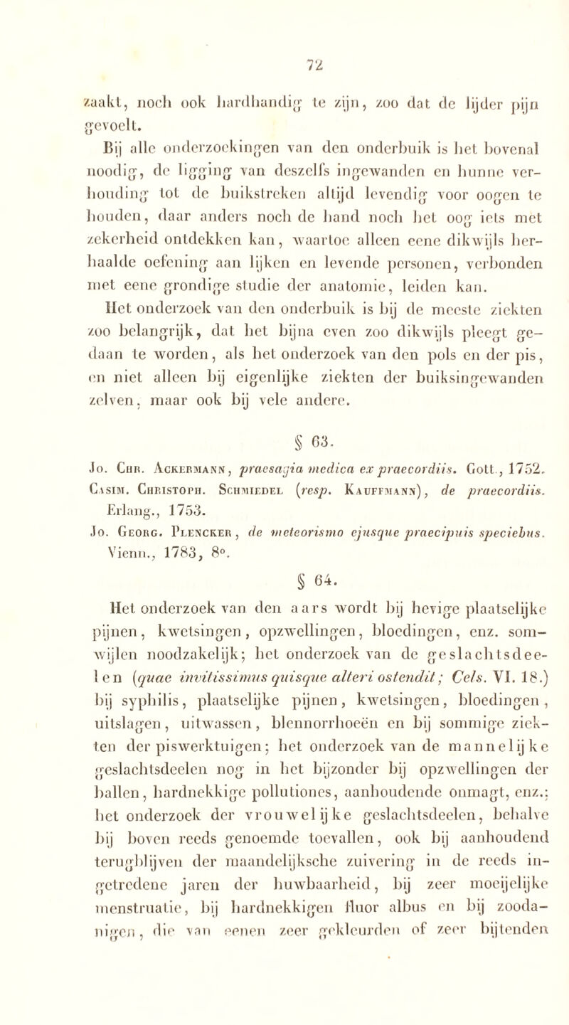 Kaakt, noch ook hardhandig te zijn, zoo dat de lijder pijn gevoelt. Bij alle onderzoekingen van den onderbuik is het hovenal noodig, de ligging van deszelfs ingewanden en hunne ver- houding lot de buikstreken altijd levendig voor oogen te houden, daar anders noch de hand noch het oog iets met zekerheid ontdekken kan, waartoe alleen cene dikwijls her- haalde oefening aan lijken en levende personen, verbonden met cene grondige studie der anatomie, leiden kan. Het onderzoek van den onderbuik is hij de meeste ziekten zoo belangrijk, dat het bijna even zoo dikwijls pleegt ge- daan te worden, als het onderzoek van den pols en der pis, en niet alleen hij eigenlijke ziekten der buiksingewanden zei ven, maar ook bij vele andere. § 63. Jo. Chr. Ackermann, praesagia medica expraecordiis. Gott , 1752. C \sim. Christoph. Schmiedel [resp. K a uitman») , de praecordiis. Erlang., 1755. Jo. Georg. Plencker , de meteorismo ejusque praecipuis speciebus. Vienn., 1783, 8°. § 64. Het onderzoek van den aars wordt bij hevige plaatselijke pijnen , kwetsingen , opzwellingen, bloedingen, enz. som- wijlen noodzakelijk; het onderzoek van de geslachtsdee- len (quae invitissimus quisque alteri ostendit; Cels.Y 1.18.) bij syphilis, plaatselijke pijnen, kwetsingen, bloedingen, uitslagen, uitwassen, blennorrhoeën en bij sommige ziek- ten der piswerktuigen; het onderzoek van de mannelijke geslachtsdeelen nog in het bijzonder bij opzwellingen der hallen, hardnekkige pollutiones, aanhoudende onmagt, enz.: het onderzoek der vrouwelijke geslachtsdeelen, behalve hij hoven reeds genoemde toevallen, ook bij aanhoudend terugblijven der maandelijksche zuivering in de reeds in- getredene jaren der huwbaarheid, hij zeer moeijelijke menstruatie, hij hardnekkigen fluor albus en bij zooda- nigen, die van eenen zeer gekleurde» of zeer bijtenden
