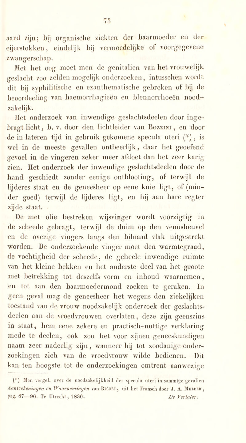aard zijn; bij organische ziekten der baarmoeder en der cijerstokkcn, eindelijk bij vermoedelijke ol voorgegevene zwangerschap. Met bet oog moet men de genitaliën van bet vrouwelijk geslacht zoo zelden mogelijk onderzoeken, intusschcn wordt dil bij syphilitische en exanthcmatische gebreken of bij dc beoordeeling van haemorrhagieën en blcnnoriboeën nood- zakelijk. Het onderzoek van inwendige geslachtsdcelcn door inge- bragt licht, b. v. door den lichtleider van Bozzisi, en door de in lateren tijd in gebruik gekomene spccula utcri (¥), is wel in de meeste gevallen ontbeerlijk, daar bet geoefend gevoel in de vingeren zeker meer afdoct dan bet zeer karig zien. Het onderzoek der inwendige geslachlsdeelen door de hand geschiedt zonder eenigc ontblooling, of terwijl de lijderes staat en de geneesheer op eene knie ligt, of (min- der goed) terwijl dc lijderes ligt, en hij aan hare regter zijde staat. • De met olie bestreken wijsvinger wordt voorzigtig in de scheede gebragt, terwijl de duim op den venusheuvel en dc overige vingers langs den bilnaad vlak uitgestrekt ■worden. De onderzoekende vinger moet den warmtegraad, de vochtigheid der scheede, de gchecle inwendige ruimte van bet kleine bekken en het onderste deel van bet groole met betrekking tot deszclfs vorm en inhoud waarnemen , en tot aan den baarmoedermond zoeken te geraken. In geen geval mag de geneesheer bet wegens den ziekelijken toestand van de vrouw noodzakclijk onderzoek der geslachls- deelen aan de vroedvrouwen overlaten, deze zijn geenszins in staat, hem eene zekere en practisch-nutlige verklaring mede te deelen, ook zou het voor zijnen geneeskundigen naam zeer nadeelig zijn, wanneer hij tot zoodanige onder- zoekingen zich van de vroedvrouw wilde bedienen. Dit kan ten hoogste tot de onderzoekingen omtrent aanwezige {*) Men vergeh over de noodzakelijkheid der spccula uteri in sommige gevallen Aanteekeningen cn Waarnemingen van IUgord, uit het Fransch door J. A. Mulder , pag. 87-—96. Tc Utrecht , 1836. Dc Vertaler,