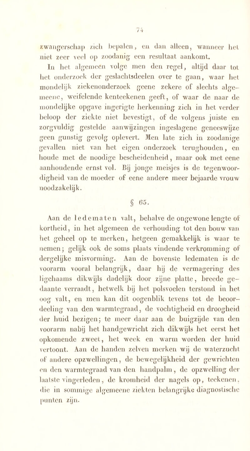 zwangerschap zich bepalen, en dan alleen, wanneer het niet zeer veel op zoodanig een resultaat aankomt. In het algemeen volgc men den regel, altijd daar tot hel onderzoek der geslachlsdeelen over te gaan, waar het mondclijk ziekenonderzoek gcene zekere of slechts alge- meene, weifelende kenteekenen geeft, of waar de naar de mondelijkc opgave ingerigte herkenning zich in het verder beloop der ziekte niet bevestigt, of de volgens juiste en zorgvuldig gestelde aanwijzingen ingeslagenc geneeswijze geen gunstig gevolg oplcvert. Men late zich in zoodanige gevallen niet van het eigen onderzoek terughouden, en boude met de noodige bescheidenheid, maar ook met eene aanhoudende ernst vol. Bij jonge meisjes is de tegenwoor- digheid van de moeder of eene andere meer bejaarde vrouw noodzakelijk. § 65. Aan de ledematen valt, behalve de ongewone lengte of kortheid, iu het algemeen de verhouding tot den bouw van het geheel op te merken, hetgeen gemakkelijk is waar te nemen; gelijk ook de soms plaats vindende verkromming of dergelijke misvorming. Aan de bovenste ledematen is de voorarm vooral belangrijk, daar hij de vermagering des ligchaams dikwijls dadelijk door zijne platte, breede ge- daante verraadt, hetwelk bij het. polsvoelen terstond in het oog valt, en men kan dit oogenblik tevens tot de beoor- deeling van den warmtegraad, de vochtigheid en droogheid der huid bezigen; te meer daar aan de buigzijde van den voorarm nabij het handgewricht zich dikwijls het eerst het opkomende zweet, het week en warm worden der huid vertoont. Aan de handen zelven merken wij de waterzucht of andere opzwellingen, de bewegelijkheid der gewrichten en den warmtegraad van den handpalm, de opzwelling der laatste vingerleden, de kromheid der nagels op, teekenen. die in sommige algemeenc ziekten belangrijke diagnostische punten zijn.