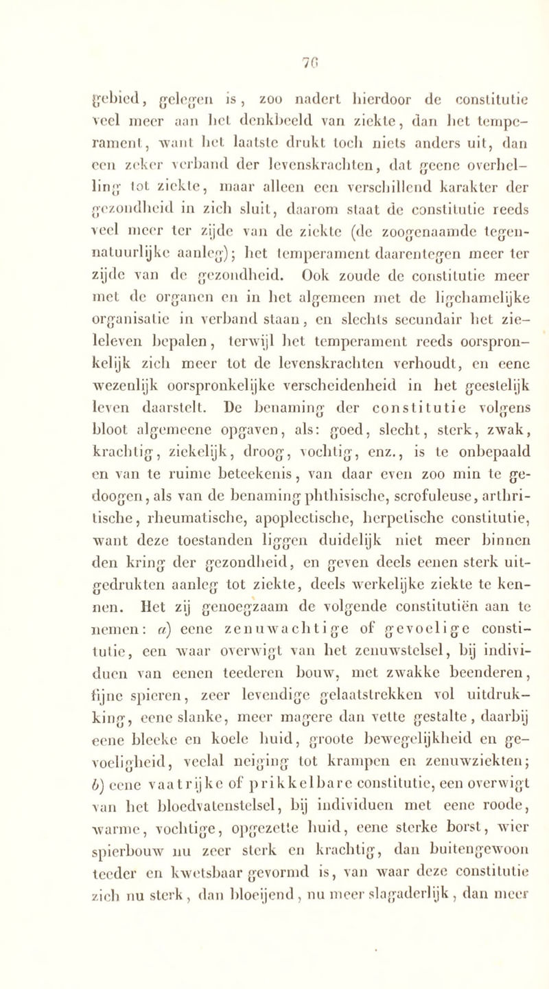 70 gebied, gelegen is, zoo nadert hierdoor de constitutie veel meer aan het denkbeeld van ziekte, dan bet tempe- rament, Avant bet laatste drukt toch niets anders uit, dan een zeker verband der levenskrachten, dat geene overhel- ling lot ziekte, maar alleen een verschillend karakter der gezondheid in zich sluit, daarom staat de constitutie reeds veel meer ter zijde van de ziekte (de zoogenaamde tegen- natuurlijke aanleg); bet temperament daarentegen meer ter zijde van de gezondheid. Ook zoude de constitutie meer met de organen en in bet algemeen met de ligchamelijke organisatie in verband staan, en slechts secundair bet zie- leleven bepalen, terwijl het temperament reeds oorspron- kelijk zich meer tot de levenskrachten verhoudt, en eene wezenlijk oorspronkelijke verscheidenheid in het geestelijk leven daarstelt. De benaming der constitutie volgens bloot algemeene opgaven, als: goed, slecht, sterk, zwak, krachtig, ziekelijk, droog, vochtig, enz., is te onbepaald en van te ruime beteekenis, van daar even zoo min te ge- doogen, als van de benaming phthisische, scrofuleuse, artbri- tische, rheumatische, apoplectische, herpetische constitutie, want deze toestanden liggen duidelijk niet meer binnen den kring der gezondheid, en geven deels eenen sterk uit- gedrukten aanleg tot ziekte, deels werkelijke ziekte te ken- nen. Het zij genoegzaam de volgende constitutiën aan te nemen: n) eene zenuwachtige of gevoelige consti- tutie, een waar overwigt van het zenuwstelsel, bij indivi- duen van eenen teederen bouw, met zwakke beenderen, fijne spieren, zeer levendige gelaatstrekken vol uitdruk- king, eene slanke, meer magere dan vette gestalte, daarbij eene bleeke en koele huid, groote bewegelijkheid en ge- voeligheid, veelal neiging tot krampen en zenuwziekten; b) eene vaatrijke of prikkelbare constitutie, een overwigt van het bloedvatenstelsel, bij individuen met eene roode, warme, vochtige, opgezette huid, eene sterke borst, wier spierbouw nu zeer sterk en krachtig, dan buitengewoon teeder en kwetsbaar gevormd is, van waar deze constitutie zich nu sterk, dan bloeijend, nu meer slagaderlijk, dan meer