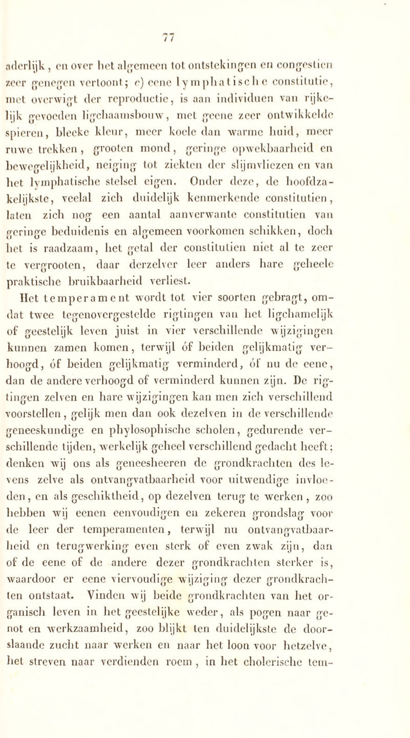 aderlijk , en over het algemeen tot ontstekingen en congesticn zeer genegen vertoont; c) eene lymphatische constitutie, met overwigt der reproductie, is aan individuen van rijke— lijk gevonden ligehaamsbouw, met gcene zeer ontwikkelde spieren, blecke kleur, meer koele dan warme huid, meer ruwe trekken, grooten mond, geringe opwekbaarheid en bewegelijkheid, neiging tot ziekten der slijmvliezen en van het lymphatische stelsel eigen. Onder deze, de hoofdza- kelijkste, veelal zich duidelijk kenmerkende constilutien, laten zich nog een aantal aanverwante constitutien van geringe beduidenis en algemeen voorkomen schikken, doch het is raadzaam, het getal der constitutien niet al te zeer tc vergrooten, daar derzelver leer anders hare geheele praktische bruikbaarheid verliest. Het temperament wordt tot vier soorten gebragt, om- dat twee tegenovergestelde rigtingen van het ligchamelijk of geestelijk leven juist in vier verschillende wijzigingen kunnen zamen komen, terwijl óf beiden gelijkmatig ver- hoogd, óf beiden gelijkmatig verminderd, óf nu de eene, dan de andere verhoogd of verminderd kunnen zijn. De rig- U e U tingen zelvcn en hare wijzigingen kan men zich verschillend voorstellen, gelijk men dan ook dezelven in de verschillende geneeskundige en phylosopbische scholen, gedurende ver- schillende tijden, werkelijk geheel verschillend gedacht heeft; denken wij ons als gencesheeren de grondkrachten des le- vens zelve als ontvangvatbaarheid voor uitwendige invloe- den, en als geschiktheid, op dezelven terug te werken , zoo hebben wij eenen eenvoudigen en zekeren grondslag voor de leer der temperamenten, terwijl nu ontvangvatbaar- heid en terugwerking even sterk of even zwak zijn, dan of de eene of dc andere dezer grondkrachten sterker is, waardoor er eene viervoudige wijziging dezer grondkrach- ten ontstaat. Vinden wij beide grondkrachten van het or- ganisch leven in het geestelijke weder, als pogen naar ge- not en werkzaamheid, zoo blijkt ten duidelijkste de door- slaande zucht naar werken en naar het loon voor hetzelve, hel streven naar verdienden roem , in het cholerische tem-