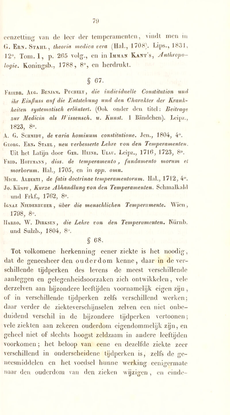 omzetting van de leer der temperamenten, vindt men m <1. Ern. Stahl , theoria medica vera (Hal., 1708). Lips., 183 J, 12°, Tom. 1, p. 205 vuig., en in Imivian Kant s, Anthropo- logie. Koningsb., 1788, 8°, en herdrukt. § 07. Kriedr. Aio. Benjam. PccnELT, die individuelle Constitution und ihr Einfluss auf die Entstehung und den Charakter der Krank- heiten systematisch erläutert. (Ook onder den titel: Beitrage zur Medicin als ff issensch. u. Kunst. 1 Bändchen). Lcipz., 1823, 8°. A. G. Schmidt, de varia hominum constitutione. Jen., 1804, 4°. (ieorg. Ern. Stahl, neu verbesserte Lehre von den Temperamenten. Uit het Latijn door Ger. Heinr. Ulau. Lcipz., 1710, 1723, 8°. Frid, Hoefmann, diss. de temperamento, fundamento moruni el morborum. Hai., 1705, cn in opp. omn. Mich. Alberti, de fatis doctrinae temperamentorum. Hai., 1712,4°. Jo. Kumpf, Kurze Abhandlung von den Temperamenten. Schmalkald und Frkf., 1702, 8°. Ignaz Niederhcber , über die menschlichen Temperamente. Wien, 1798, 8«. Harro. W. Dirksen, die Lehre von den Temperamenten. Nürnb. und Sulzb., 1804, 8“. § 68. Tot volkomene herkenning eener ziekte is het noodig, dat de geneesheer den ouderdom kenne, daar in de ver- schillende tijdperken des levens de meest verschillende aanleggen en gelegenheidsoorzaken zich ontwikkelen, vele dcrzelven aan bijzondere leeftijden voornamelijk eigen zijn , of in verschillende tijdperken zelfs verschillend werken; daar verder de ziekteverschijnselen zelven een niet onbe- duidend verschil in de bijzondere tijdperken vertoonen; vele ziekten aan zekeren ouderdom eigendommelijk zijn, en geheel niet of slechts hoogst zeldzaam in andere leeftijden voorkomen; het beloop van eene en dezelfde ziekte zeer verschillend in onderscheidene tijdperken is, zelfs de ge- neesmiddelen en het voedsel hunne werking eenigermate naar den ouderdom van den zieken wijzigen , en einde-