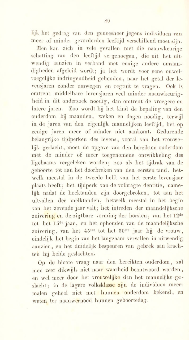 lijk liet gedrag van den geneesheer jegens individuen van meer of minder gevorderden leeftijd verschillend moet zijn. Men kan zich in vele gevallen met die naauwkeurige schatting van den leeftijd vergenoegen, die uit het uit- wendig aanzien in verband met ccnige andere omstan- digheden afgeleid wordt; ja het wordt voor eene onwel- voegelijke indringendheid gehouden, naar het getal der le- vensjaren zonder omwegen en regtuit te vragen. Ook is omtrent middelbare levensjaren veel minder naauwkeurig- heid in dit onderzoek noodig, dan omtrent de vroegere en latere jaren. Zoo wordt bij het kind de bepaling van den ouderdom bij maanden, weken en dagen noodig, terwijl in de jaren van den eigenlijk mannelijken leeftijd, het op eenige jaren meer of minder niet aankomt. Gedurende belangrijke tijdperken des levens, vooral van het vrouwe- lijk geslacht, moet de opgave van den bereikten ouderdom met de minder of meer toegenomene ontwikkeling des ligchaams vergeleken worden; zoo als bet tijdvak van de geboorte tot aan het doorbreken van den eersten tand, het- welk meestal in de tweede helft van het eerste levensjaar plaatsheeft; het tijdperk van de volbragte dentitie, name- lijk nadat de hoektanden zijn doorgebroken, tot aan het uitvallen der melktanden, hetwelk meestal in het begin van het zevende jaar valt; het intreden der maandelijksche zuivering en de zigtbare vorming der borsten, van het 12Je tot het 15de jaar, en het ophouden van de maandelijksche zuivering, van liet 45ste tot het 50ste jaar bij de vrouw, eindelijk het begin van het langzaam vervallen in uitwendig aanzien, en het duidelijk bespeuren van gebrek aan krach- ten bij beide geslachten. Op de blootc vraag naar den bereikten ouderdom, zal men zeer dikwijls niet naar waarheid beantwoord worden, en wel meer door het vrouwelijke dan bet mannelijke ge- slacht; in de lagere volksklasse zijn de individuen meer- malen geheel niet met hunnen ouderdom bekend, en weten ter naauwernood hunnen geboortedag.