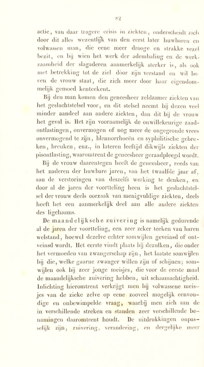 actie, vandaar tragere crisis m ziekten, onderscheidt ziel» door dit alles wezentlifk van den eerst later huwbaren en volwassen man, die cene meer drooge en strakke vezel bezit, en bij wien bet werk der ademhaling en de werk- zaamheid der slagaderen aanmerkelijk sterker is, als ook met betrekking lot de ziel door zijn verstand en wil bo ven de vrouw slaat, die zich meer door haar eigendom- melijk gemoed kenteekent. hij den man komen den geneesheer zeldzamer ziekten van het geslachlstelsel voor, en dit stelsel neemt bij dezen veel minder aandeel aan andere ziekten, dan dit bij de vrouw het geval is. Het zijn voornamelijk de onwillekeurige zaad- ontlastingen, onvermogen of nog meer de ongegronde vrees onvermogend te zijn, blennorrhoeën en syphilitische gebre- ken, breuken, enz., in lateren leeftijd dikwijls ziekten der pisoutlasting, waaromtrent de geneesheer geraadpleegd wordt. Bij de vrouw daarentegen beeft de geneesheer, reeds van bet naderen der huwbare jaren, van bet twaalfde jaar af, aan de verstoringen van deszelfs werking te denken, en door al de jaren der voortteling heen is het geslachtstel- sel der vrouw deels oorzaak van menigvuldige ziekten, deels heeft bet een aanmerkelijk deel aan alle andere ziekten des ligchaams. De maandelijksche zuivering is namelijk gedurende al de jaren der voortteling, een zeer zeker leeken van haren welstand, hoewel dezelve echter somwijlen geveinsd of ont- veinsd wordt. Het eerste vindt plaats bij dezulken, die onder bet vermoeden van zwangerschap zijn, het laatste somwijlen bij die, welke gaarne zwanger willen zijn of schijnen; som- wijlen ook bij zeer jonge meisjes, die voor de eerste maal de maandelijksche zuivering hebben, uit schaamachtigheid. Inlichting hieromtrent verkrijgt men bij volwassene meis- jes van de zieke zelve op eene zooveel mogelijk eenvou- dige en onbewimpelde vraag, waarbij men zich aan de in verschillende streken en standen zeer verschillende be- namingen daaromtrent houdt. De uitdrukkingen onpas- selijk zijn, zuivering, verandering, en dergelijke meer