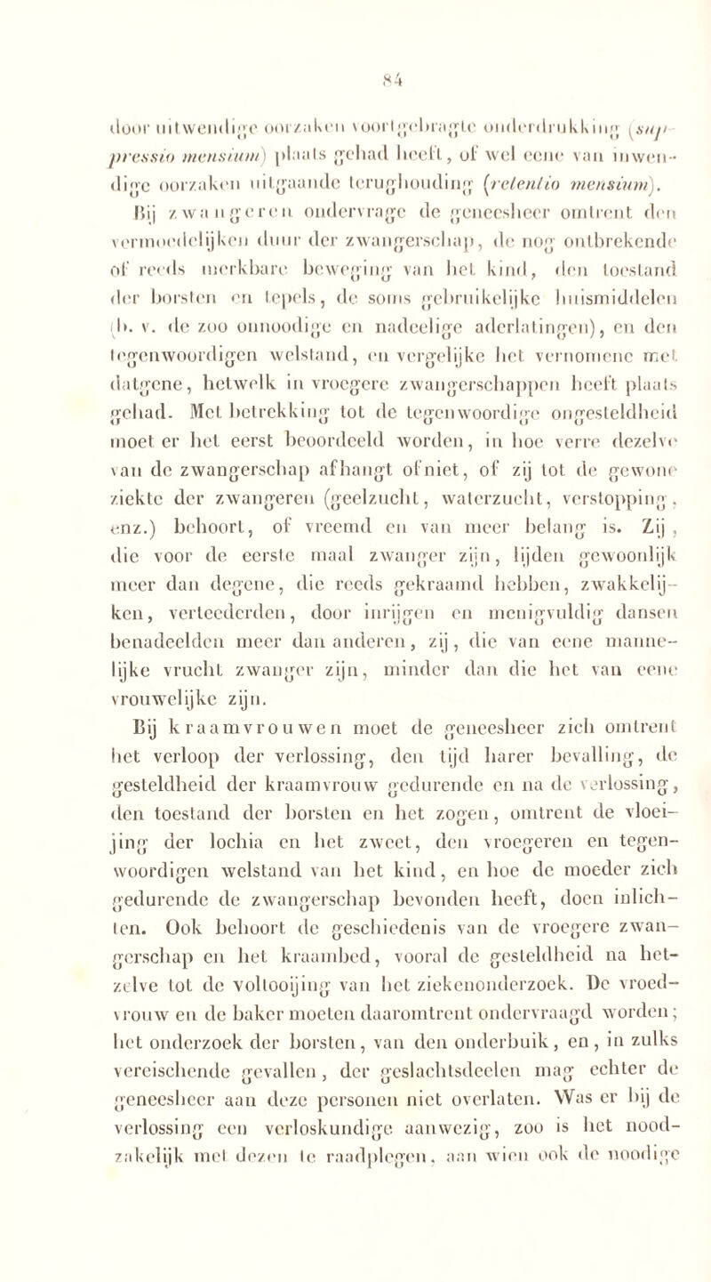 dooi' uitwendige oorzaken voorlgebragle onderdrukking [snj> pressio mensiutn) plaats gehad heelt, ol wel eene van inwen- dige oorzaken uitgaande terughouding (rete.nlio mensmm). Bij /.wangeren ondervragc de geneesheer omtrent den vermoedelijken duur der zwangerschap, de nog ontbrekende ol reeds merkbare beweging van het kind, den toestand der borsten en tepels, de soms gebruikelijke huismiddelen d>. v. de zoo onnoodige en nadeelige aderlatingen), en den legenwoordigen welstand, en vergelijke het vernomenc met datgene, hetwelk in vroegere zwangerschappen heelt plaats gehad. Met betrekking tot de tegenwoordige ongesteldheid moet er het eerst beoordeeld worden, in hoe verre dezelve \an de zwangerschap afhangt of niet, of zij lot de gewone ziekte der zwangeren (geelzucht, waterzucht, verstopping, enz.) behoort, of vreemd en van meer belang is. Zij , die voor de eerste maal zwanger zijn, lijden gewoonlijk meer dan degene, die reeds gekraamd hebben, zwakkelij- ken, verloederden, door inrijgen en menigvuldig dansen benadeelden meer dan anderen, zij, die van eene manne- lijke vrucht zwanger zijn, minder dan die het van eene vrouwelijke zijn. Bij k raamvrouwen moet de geneesheer zich omtrent het verloop der verlossing, den tijd barer bevalling, de gesteldheid der kraamvrouw gedurende en na de verlossing, den toestand der borsten en het zogen, omtrent de vloei- jing der lochia en het zweet, den vroegeren en tegen- woordigen welstand van het kind, en hoe de moeder zich gedurende de zwangerschap bevonden heeft, doen inlich- ten. Ook behoort de geschiedenis van de vroegere zwan- gerschap en het kraambed, vooral de gesteldheid na het- zelve lot de vollooijing van het ziekenonderzoek. De vroed- vrouw en de baker moeten daaromtrent ondervraagd worden; het onderzoek der borsten, van den onderbuik, en, in zulks vereischende gevallen, der geslachtsdeelen mag echter de geneesheer aan deze personen niet overlaten. Was er bij de verlossing een verloskundige aanwezig, zoo is bet nood- zakelijk mei dezen Ie raadplegen, aan wieu ook de noodigc