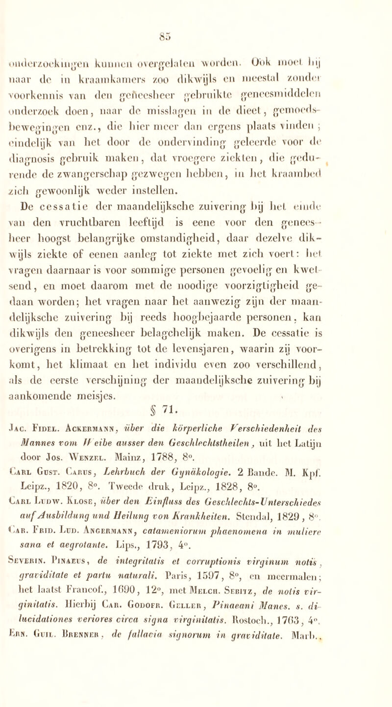 onderzoekingen kunnen overgelaleu worden. Ook moei hij naar de in kraamkamers zoo dikwijls en meestal zoude,i voorkennis van den geficcshecr gebruikte {geneesmiddelen onderzoek doen, naar de misslagen in de dieet, gemoeds- bewegingen enz., die liier meer dan ergens plaats vinden ; eindelijk van bet door de ondervinding geleerde voor de diagnosis gebruik maken, dat vroegere ziekten, die gedu- rende de zwangerschap gezwegen hebben, in het kraambed zich gewoonlijk weder instellen. De cessatie der maandelijksche zuivering bij bet einde van den vruchtbaren leeftijd is eene voor den genees - heer hoogst belangrijke omstandigheid, daar dezelve dik- wijls ziekte of eenen aanleg tot ziekte met zich voert: het vragen daarnaar is voor sommige personen gevoelig en kwel send, en moet daarom met de noodige voorzigtigheid ge- daan worden; het vragen naar bet aanwezig zijn der maan- delijksche zuivering hij reeds hoogbejaarde personen, kan dikwijls den geneesheer belagchelijk maken. De cessatie is overigens in betrekking tot de levensjaren, waarin zij voor- komt, het klimaat en het individu even zoo verschillend, als de eerste verschijning der maandelijksche zuivering bij aankomende meisjes. § 71. .1 AC. Fidel. Ackermann, über die körperliche Verschiedenheit des Mannes vom ff eile ausser den Geschlechtstheilen, uit liet Latijn door Jos. Wenzel. Mainz, 1788, 8°. Carl Gdst. Carus, Lehrbuch der Gynäkologie. 2 Bande. M. Kpl. Leipz., 1820, 8°. Tweede druk, Leipz., 1828, 8°. Carl Ludw. Klose, über den Einfluss des Geschlechts-Unterschiedes auf Axisbildung und Heilung von Krankheiten. Stendal, 1829,8“ Car. Frid. Lud. Ancerhiann, catameniorum phaenomena in multere sana et aegrotante. Lips., 1793, 4°. Severin. Pinaeus, de integritatis et corruptionis virginum notis. gravidilate et parlu naturali. Paris, 1597, 8°, en meermalen; het laatst Francof., 1090, 12°, met Melch. Sebitz, de notis vir- ginilatis. Hierbij Car. Godofr. Geller, Pinaeani Manos. s. di lucidaliones veriores circa signa virginilatis. Rostock., 1703, 4“. Lrn. Guil. Brenner, de fallacia signorum in gravidilate. Marli.,