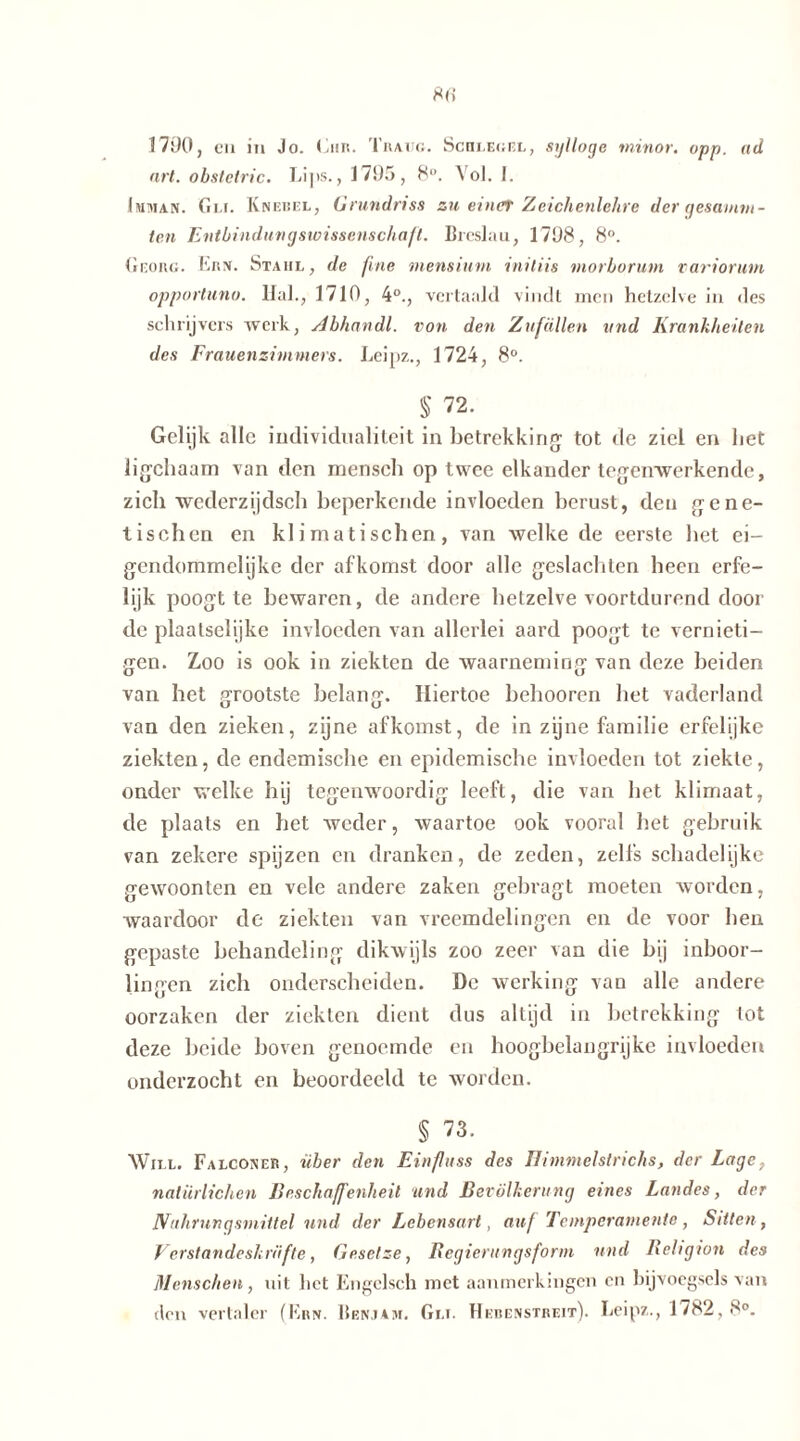 1790, en in Jo. Cur. Traug. Schlegel, sylloge minor. opp. ad art. obstctric. Lips., 1795, 8°. Vol. I. (mman. Ci.i. Knebel, Grundriss zu einer Zeichenlehre der gesumm- ten Entbindungswissenschaft. Breslau, 1798, 8°. Georg. Ern. Stahl, de fine mensium initiis morborum varioruin opportune. Hai., 1710 , 4°., vc rtaaJd vindt men hetzelve in des schrijvers werk, Abhandl. von den Zufällen und Krankheiten des Frauenzimmers. Leipz., 1724, 8°. § 72. Gelijk alle individualiteit in betrekking tot de ziel en bet ligehaam van den mensch op twee elkander tegenwerkende, zich wederzijdsch beperkende invloeden berust, den gene- tischen en klimatischen, van welke de eerste bet ei- gendommelijke der afkomst door alle geslachten heen erfe- lijk poogt te bewaren, de andere hetzelve voortdurend door de plaatselijke invloeden van allerlei aard poogt te vernieti- gen. Zoo is ook in ziekten de waarneming van deze beiden van het grootste belang. Hiertoe behooren het vaderland van den zieken, zijne afkomst, de in zijne familie erfelijke ziekten, de endemische en epidemische invloeden tot ziekte, onder welke hij tegenwoordig leeft, die van bet klimaat, de plaats en het weder, waartoe ook vooral bet gebruik van zekere spijzen en dranken, de zeden, zelfs schadelijke gewoonten en vele andere zaken gebragt moeten worden, waardoor de ziekten van vreemdelingen en de voor ben gepaste behandeling dikwijls zoo zeer van die bij inboor- lingen zich onderscheiden. De werking van alle andere oorzaken der ziekten dient dus altijd in betrekking tot deze beide boven genoemde en hoogbelangrijke invloeden onderzocht en beoordeeld te worden. § 73. Will. Falconer, über den Einfuss des Ilimmelstrichs, der Lage, natürlichen Beschaffenheit und Bevölkerung eines Landes, der Nahrungsmittel und der Lebensart, auf Temperamente, Sitten, Verstandeskräfte, Gesetze, Bcgierungsform und Religion des Menschen, uit het Engelsch met aanmerkingen en bijvoegsels van den vertaler (Ern. Benjam. Gli. Hebenstreit). Leipz., 1782, 8°.