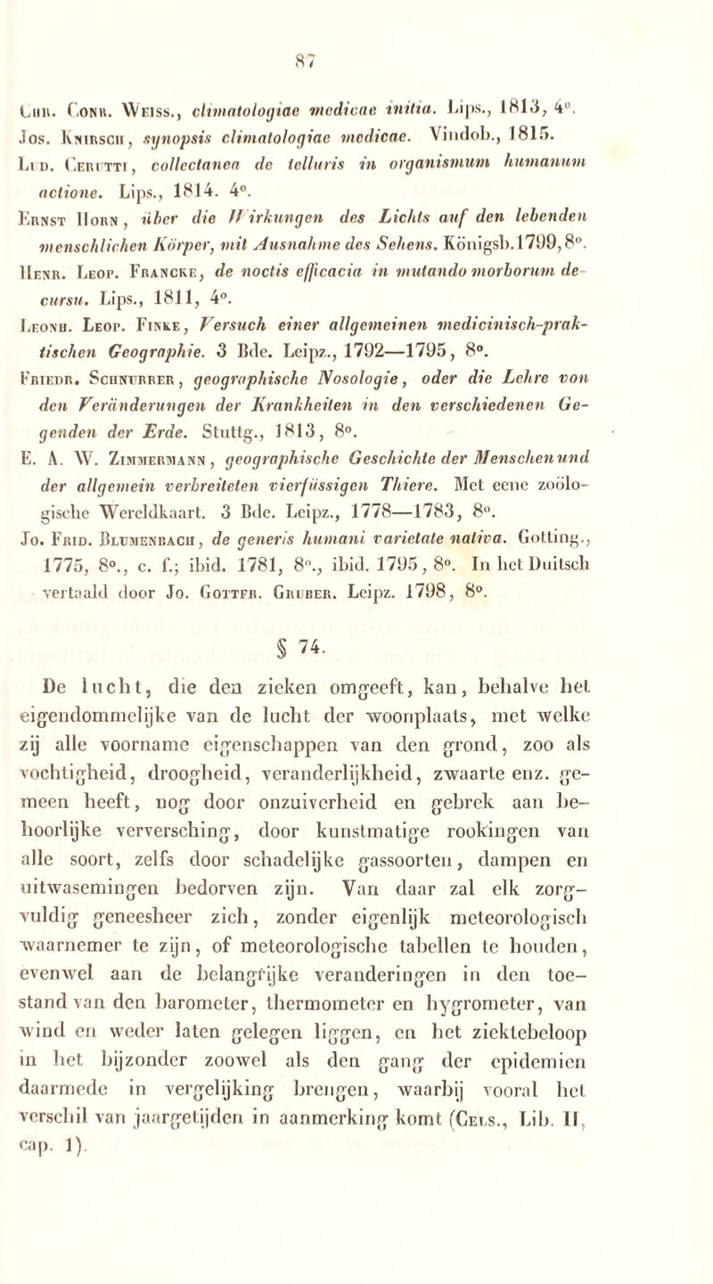 tun. CiONn. Weiss., climatologiae mcdicae initia. Lips., 1813, 4. Jos. Knirsch, synopsis climatologiae mcdicae. Vindob., 1815. Li d. Cerutti , collectanca de tclluns m organismum humanum actione. Lips., 1814. 4°. Krnst Horn, über die Wirkungen des Lichts auf den lebenden menschlichen Körper, mit Ausnahme des Sehens. Königs!). 1709,8°. Henr. Leop. Francke, de noctis efjicacia in mutando morborum de cursu. Lips., 1811, 4°. Leonh. Leop. Finke, Versuch einer allgemeinen medicinisch-prak- tisehen Geographie. 3 Bde. Leipz., 1792—1795, 8°. Friedr. Sciinvrrer , geographische Nosologie, oder die Lehre von den Veränderungen der Krankheiten in den verschiedenen Ge- genden der Erde. Stuttg., 1813, 8°. E. A. W. Zimmermann, geographische Geschichte der Menschen und der allgemein verbreiteten vierfüssigen Thiere. Met eene zoolo- gische Wereldkaart. 3 Bde. Lcipz., 1778—1783, 8°. Jo. Frid. Bremenbacii , de generis liumani varictate nativa. Gotting., 1775, 8°., c. L; ihid. 1781, 8°., ihid. 1795,8°. In het Duitsch vertaald door Jo. Gottfr. Grober. Leipz. 1798, 8°. § 74. De lucht, die den zieken omgeeft, kan, behalve hel eigendommelijke van de lucht der woonplaats, met welke zij alle voorname eigenschappen van den grond, zoo als vochtigheid, droogheid, veranderlijkheid, zwaarte enz. ge- meen heeft, nog door onzuiverheid en gebrek aan be- hoorlijke verversching, door kunstmatige rookingen van alle soort, zelfs door schadelijke gassoorten, dampen en uitwasemingen bedorven zijn. Van daar zal elk zorg- vuldig geneesheer zich, zonder eigenlijk meteorologisch waarnemer te zijn, of meteorologische tabellen te houden, evenwel aan de belangrijke veranderingen in den toe- stand van den barometer, thermometer en hygrometer, van wind en weder laten gelegen liggen, en het ziektebeloop in het bijzonder zoowel als den gang der epidemien daarmede in vergelijking brengen, waarbij vooral hel verschil van jaargetijden in aanmerking komt (Gels., Lib. 11, cap. 1)
