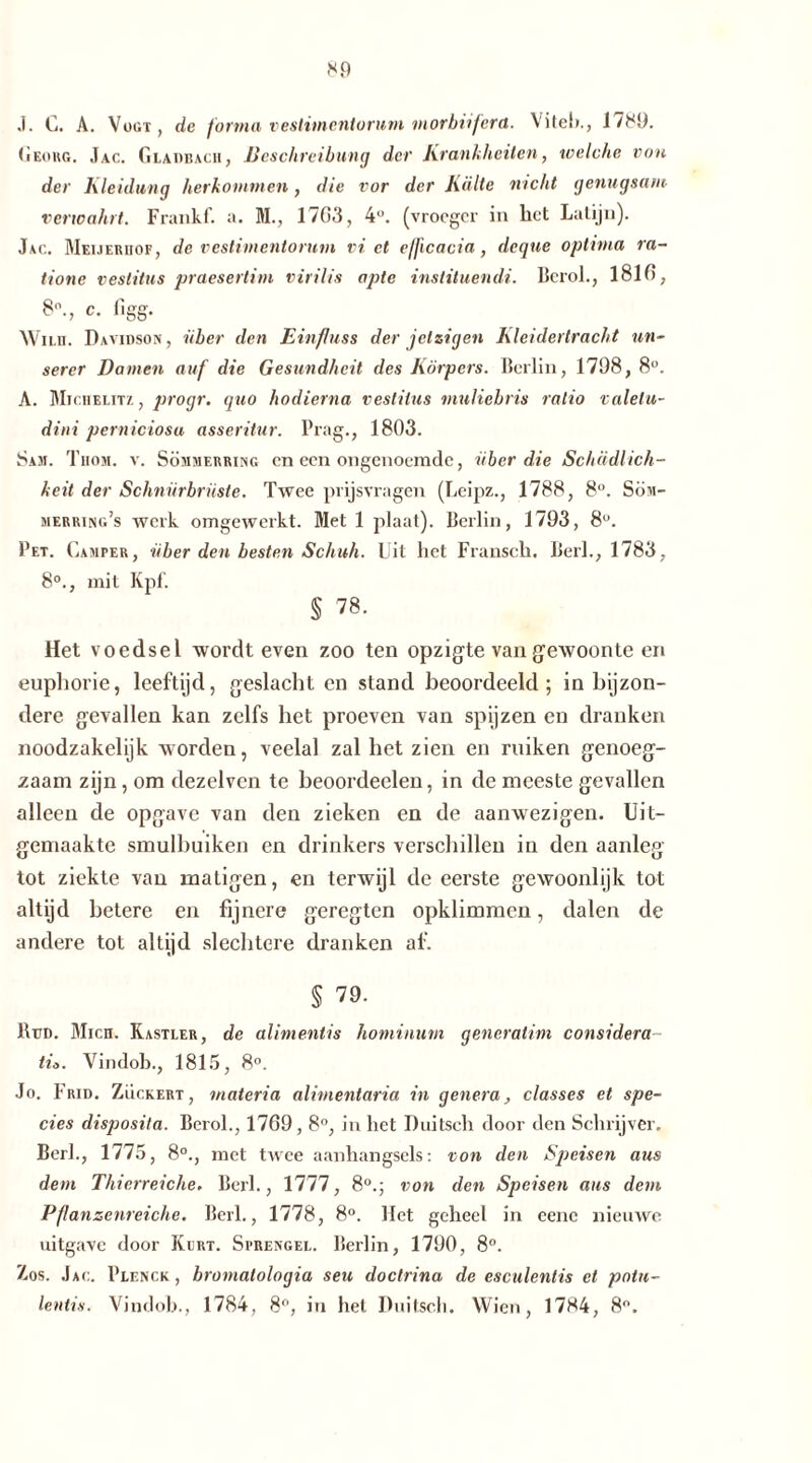 J. C. A. Vogt , de forma vestimentorum morbiifera. Viteh., 17S9. Georg. Jac. Gladbach, Beschreibung der Krankheiten, welche von der Kleidung herkotnmen, die vor der Külte nicht genugsam verwahrt. Frankf. a. M., 1703, 4°. (vroeger in het Latijn). Jag. Meueriiof, de vestimentorum vi et efficacia, deque optima ra- tione vestitus praesertim virilis apte instituendi. Bcrok, 1810, ftn p [ I fro* ° '7 ÖÖ' Wiui. Davidson, über den Einfluss der jetzigen Kleidertracht un- serer Damen auf die Gesundheit des Körpers. Berlin, 1798, 8°. A. Mighelit/. , progr. quo hodierna vestitus muliehris ratio valelu- dini perniciosa asseritur. Prag., 1803. Sam. Thom. v. Sömmerring en een ongenoemde, über die Schädlich- keit der Schnürbrüste. Twee prijsvragen (Leipz., 1788, 8°. Söm- merring’s werk omgewerkt. Met 1 plaat). Berlin, 1793, 8°. Pet. Camper, über den besten Schuh. Uit het Flansch. Berl., 1783, 8°., mit Kpl. § 78. Het voedsel wordt even zoo ten opzigte van gewoonte en eupliorie, leeftijd, geslacht en stand beoordeeld; in bijzon- dere gevallen kan zelfs het proeven van spijzen en dranken noodzakelijk worden, veelal zal het zien en ruiken genoeg- zaam zijn, om dezelvcn te beoordeelen, in de meeste gevallen alleen de opgave van den zieken en de aanwezigen. Uit- gemaakte smulbuiken en drinkers verschillen in den aanleg tot ziekte van matigen, en terwijl de eerste gewoonlijk tot altijd betere en fijnere geregten opklimmen, dalen de andere tot altijd slechtere dranken af. § 79. Beid. Mich. Kastler, de alimentis hominum generatim considera tiö. Vindoh., 1815, 8°. Jo. Frid. Zuckert, materia alimentaria in genera, classes et spe- cies disposita. Berol., 1769,8°, in het Duitsch door den Schrijver. Berk, 1775, 8°., met twee aanhangsels: von den Speisen aus dem Thierreiche. Berk, 1777, 8°.; von den Speisen aus dem Pflanzenreiche. Berk, 1778, 8°. liet geheel in eene nieuwe uitgave door Kert. Sprengel. Berlin, 1790, 8°. Zos. Jag. Plenck , bromatologia seu doctrina de esculentis et potu- lentis. Vindoh., 1784, 8°, in het Duitsch. Wien, 1784, 8°.