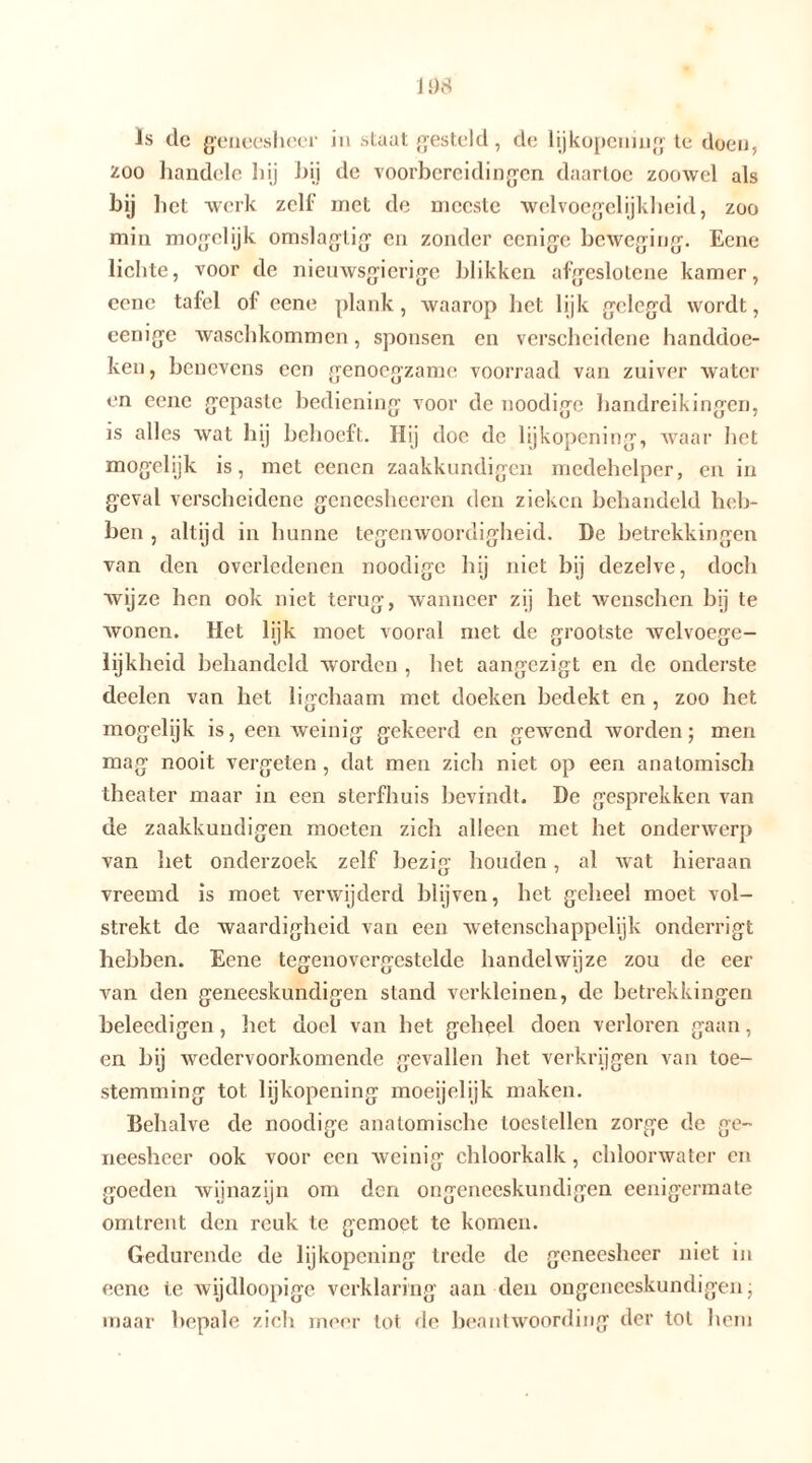 200 handele hij hij de voorbereidingen daartoe zoowel als hij het werk zelf met de meeste welvoegelijkheid, zoo min mogelijk omslagtig en zonder eenige beweging. Eene lichte, voor de nieuwsgierige blikken afgeslotcne kamer, eene tafel of eene plank, waarop het lijk gelegd wordt, eenige waschkommen, sponsen en verscheidene handdoe- ken , benevens een genoegzame voorraad van zuiver water en eene gepaste bediening voor de noodige handreikingen, is alles wat hij behoeft. Hij doe de lijkopening, waar het mogelijk is, met eenen zaakkundigen medehelper, en in geval verscheidene geneesheeren den zieken behandeld heb- ben , altijd in hunne tegenwoordigheid. De betrekkingen van den overledenen noodige hij niet bij dezelve, doch wijze hen ook niet terug, wanneer zij het wenschen bij te wonen. Het lijk moet vooral met de grootste welvoege- lijkheid behandeld worden , het aangezigt en de onderste deelen van het ligchaam met doeken bedekt en , zoo het mogelijk is, een weinig gekeerd en gewend worden; men mag nooit vergeten , dat men zich niet op een anatomisch theater maar in een sterfhuis bevindt. De gesprekken van de zaakkundigen moeten zich alleen met het onderwerp van het onderzoek zelf bezig houden, al wat hieraan vreemd is moet verwijderd blijven, bet geheel moet vol- strekt de waardigheid van een wetenschappelijk onderrigt hebben. Eene tegenovergestelde handelwijze zou de eer van den geneeskundigen stand verkleinen, de betrekkingen beleedigen, het doel van het geheel doen verloren gaan, en bij wedervoorkomende gevallen het verkrijgen van toe- stemming tot lijkopening moeijelijk maken. Behalve de noodige anatomische toestellen zorge de ge- neesheer ook voor een weinig chloorkalk, chloorwater en goeden wijnazijn om den ongeneeskundigen eenigermate omtrent den reuk te gemoet te komen. Gedurende de lijkopening trede de geneesheer niet in eene ie wijdloopige verklaring aan den ongeneeskundigen; maar bepale zich meer tot de beantwoording der tol hem