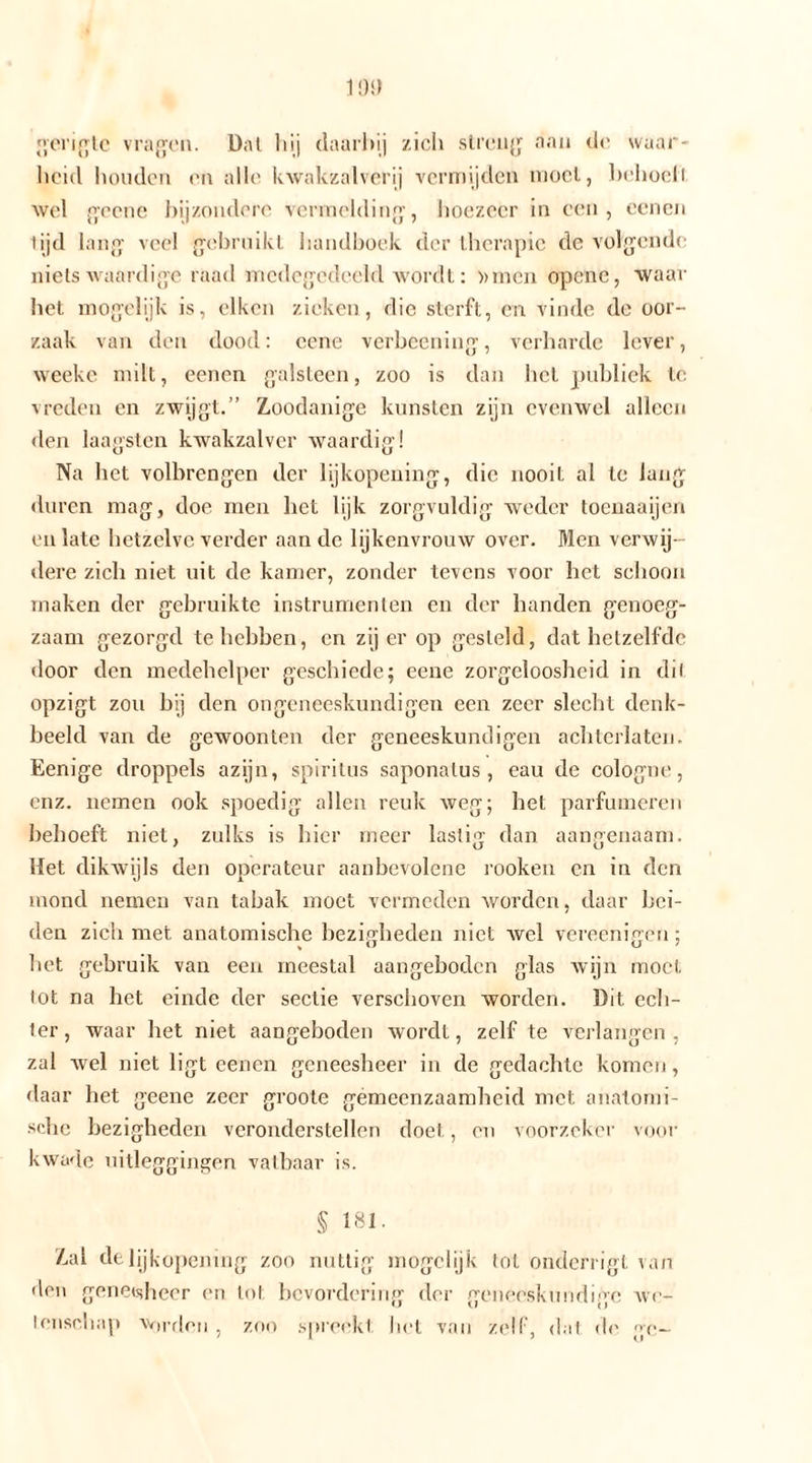 gongte vragen. Dal hij daarbij zich streng aan cl(’ waar- heid houden en alle kwakzalverij vermijden moei, behoell wel geene bijzondere vermelding, hoezeer in een, oenen tijd lang veel gebruikt handboek der therapie de volgende nietswaardige raad medegedeeld Wordt: »men opcnc, waar het mogelijk is, eiken zieken, die sterft, en vinde de oor- zaak van den dood: eene vcrbcening, verharde lever, weeke milt, eencn galsteen, zoo is dan het publiek te. vreden en zwijgt.” Zoodanige kunsten zijn evenwel alleen den laagsten kwakzalver waardig! Na het volbrengen der lijkopening, die nooit al te lang duren mag, doe men liet lijk zorgvuldig weder toenaaijen en late hetzelve verder aan de lijkenvrouw over. Men verwij- dere zich niet uit de kamer, zonder tevens voor het schoon maken der gebruikte instrumenten en der handen genoeg- zaam gezorgd tehehben, en zij er op gesteld, dat hetzelfde door den medehelper geschiede; eene zorgeloosheid in dil opzigt zou hij den ongeneeskundigen een zeer slecht denk- beeld van de gewoonten der geneeskundigen achterlaten. Eenige droppels azijn, spiritus saponalus , eau de cologne, enz. nemen ook spoedig allen reuk weg; het parfumeren behoeft niet, zulks is hier meer lastig dan aangenaam. Het dikwijls den operateur aanbevolene rooken en in den mond nemen van tabak moet vermeden worden, daar bei- den zich met anatomische bezigheden niet wel vereenigen ; bet gebruik van een meestal aangeboden glas wijn moet lot na het einde der sectie verschoven worden. Dit ech- ter , waar het niet aangeboden wordt, zelf te verlangen , zal wel niet ligt eencn geneesheer in de gedachte komen, daar het geene zeer groote gémeenzaamheid met anatomi- sche bezigheden veronderstellen doet, en voorzeker voor kwade uitleggingen vatbaar is. § 181. Zal de lijkopening zoo nuttig mogclijk tol onderl igt van den geneisheer en lot bevordering der geneeskundige we- tenschap vorden , zoo spreekt het van zelf, dat de ge-