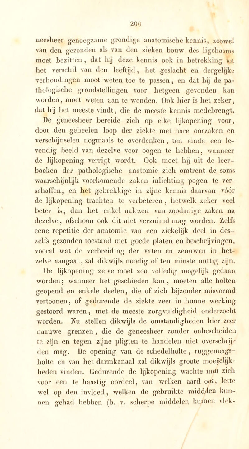 neesheer genoegzame grondige anatomische kennis, zoowel van den gezonden als van den zieken bouw des ligchaams moet bezitten, dat hij deze kennis ook in betrekking tot liet verschil van den leeftijd, het geslacht en dergelijke verhoudingen moet weten toe te passen, en dat hij de pa- thologische grondstellingen voor hetgeen gevonden kan worden, moet weten aan te wenden. Ook hier is het zeker, dat hij liet meeste vindt, die de meeste kennis medebrengt. De geneesheer bereide zich op elke lijkopening voor, door den geheelen loop der ziekte met hare oorzaken en verschijnselen nogmaals te overdenken, ten einde een le- vendig beeld van dezelve voor oogen te hebben, wanneer de lijkopening verrigt wordt. Ook moet hij uit de leer- boeken der pathologische anatomie zich omtrent de soms waarschijnlijk voorkomende zaken inlichting pogen te ver- schaffen, en het gebrekkige in zijne kennis daarvan vóór de lijkopening trachten te verbeteren , hetwelk zeker veel beter is, dan het enkel nalezen van zoodanige zaken na dezelve, ofschoon ook dit niet verzuimd mag worden. Zelfs eene repetitie der anatomie van een ziekelijk deel in des- zelfs gezonden toestand met goede platen en beschrijvingen, vooral wat dc verbreiding der vaten en zenuwen in het- zelve aangaat, zal dikwijls noodig of ten minste nuttig zijn. De lijkopening zelve moet zoo volledig mogelijk gedaan worden; wanneer het geschieden kan, moeten alle holten geopend en enkele deelen, die of zich bijzonder misvormd vertoonen, of gedurende de ziekte zeer in hunne werking gestoord waren, met de meeste zorgvuldigheid onderzocht worden. Nu stellen dikwijls de omstandigheden hier zeer naauwe grenzen , die de geneesheer zonder onbescheiden te zijn en tegen zijne pligten te handelen niet overschrij- den mag. De opening van de schedclholtc, ruggemergs- holtc en van het darmkanaal zal dikwijls groote moeitelijk- heden vinden. Gedurende de lijkopening wachte mm zich voor een te haastig oordeel, van welken aard om, lette wel op den invloed, welken dc gebruikte midd^en kun- nen gehad hebben (b. v. scherpe middelen kumeii vlek-