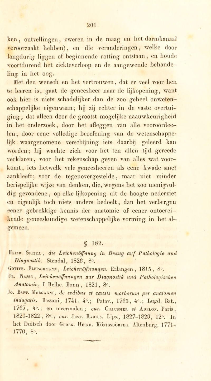 ken, ontvellingen, zweren in de maag en het darmkanaal veroorzaakt hebben), en die veranderingen, welke door langdurig liggen of beginnende rotting ontstaan, en boude voortdurend liet ziekteverloop en de aangewende behande- ling in het oog. Met den wcnsch en het vertrouwen, dat er veel voor hen te leeren is, gaat de geneesheer naarde lijkopening, want ook hier is niets schadelijker dan de zoo geheel onweten- schappelijke eigenwaan; hij zij echter in de vaste overtui- ging , dat alleen door de grootst mogelijke naauwkeurigheid in het onderzoek, door het afleggen van alle vooroordee- len, door eene volledige beoefening van de wetenschappe- lijk waargenomenc verschijning iets daarbij geleerd kan worden; hij wachte zich voor het ten allen tijd gcreede verklaren, voor het rekenschap geven van alles wat voor- komt , iets hetwelk vele geneesheeren als eene kwade smet aankleeft; voor de tegenovergestelde, maar niet minder berispelijke wijze van denken, die, wegens het zoo menigvul- dig gevondene, op elke lijkopening uit de hoogte nederziet en eigenlijk toch niets anders bedoelt, dan het verbergen eener gebrekkige kennis der anatomie of eener ontoerei- kende geneeskundige wetenschappelijke vorming in het al- gemeen. $ 1«2. Heikr. Spitt a , die Leichenöffnung in Bezug auf Pathologie und Diagnostik. Stendal, 1826, 8°. Gottfr. Fleischmann, Leichenöffnungen. Erlangen, 1815, 8°. tu. Nasse, Leichenöffnungen zur Diagnostik und Pathologischen Anatomie, I Reihe. Bonn, 1821, 8°. Jo. Bapt. Morgagni, de sedibus et causis viorborum per anatomen indagatis. Bassani, 1741, 4°.; Patav., 1765, 4°.; Lugd. Bat., 1767, 4°.; en meermalen; cur. Chaussier et Adelo.n. Paris, 1820-1822, 8°.; cur. Just. Radius. Lips., 1827-1829, 12°. In bet Duitsch door Georg. IIeinr. Königsdorfeh. Altenburg, 1771-