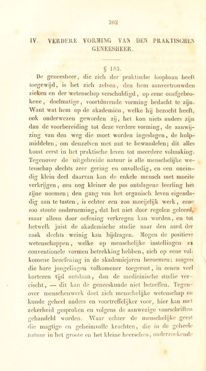 IV. VERDERE VORMING VAN DEN PRAKTISCHEN GENEESHEER. § 183. De geneesheer, die zich der praktische loopbaan heeft toegewijd, is het zich zelven, den hom aanvertrouwden zieken en der wetenschap verschuldigd, op eene onafgebro- ken e , doelmatige, voortdurende vorming bedacht te zijn. Want wat hem op de akademiën, welke hij bezocht heeft, ook onderwezen geworden zij, het kon niets anders zijn dan de voorbereiding tot deze verdere vorming, de aanwij- zing van den weg die moet worden ingeslagen, de hulp- middelen, om denzelvcn met nut te bewandelen; dit alles komt eerst in het praktische leven lot meerdere volmaking. Tegenover de uit gebreide natuur is alle menschelijke we- tenschap slechts zeer gering en onvolledig, en een onein- dig klein deel daarvan kan de enkele mensch met moeite verkrijgen, een nog kleiner de pas ontslagene leerling het zijne noemen; den gang van het organisch leven eigenda- dig aan te tasten , is echter een zoo moeijelijk werk, eene zoo stoute onderneming, dat het niet door regelen geleerd, maar alleen door oefening verkregen kan worden, en lot hetwelk juist de akademische studie naar den aard der zaak slechts weinig kan bijdragen. Mogen de positieve wetenschappen, welke op menschelijke instellingen en conventionele vormen betrekking hebben, zich op eene vol- komene beoefening in de akademiejaren beroemen; mogen die hare jongelingen volkomener toegerust , in eenen veel kortoren tijd ontslaan, dan de medicinische studie ver- cischt, — dit kan de geneeskunde niet betreffen. Tegen- over menschenwerk doet zich menschelijke wetenschap en kunde geheel anders en voortreffelijker voor, hier kan met zekerheid gesproken en volgens de aanwezige voorschriften gehandeld worden. Waar echter de menschelijke geest die magtigc en geheimvolle krachten, die in de gchecle natuur in het groole en het kleine herrschen, onderzoekende
