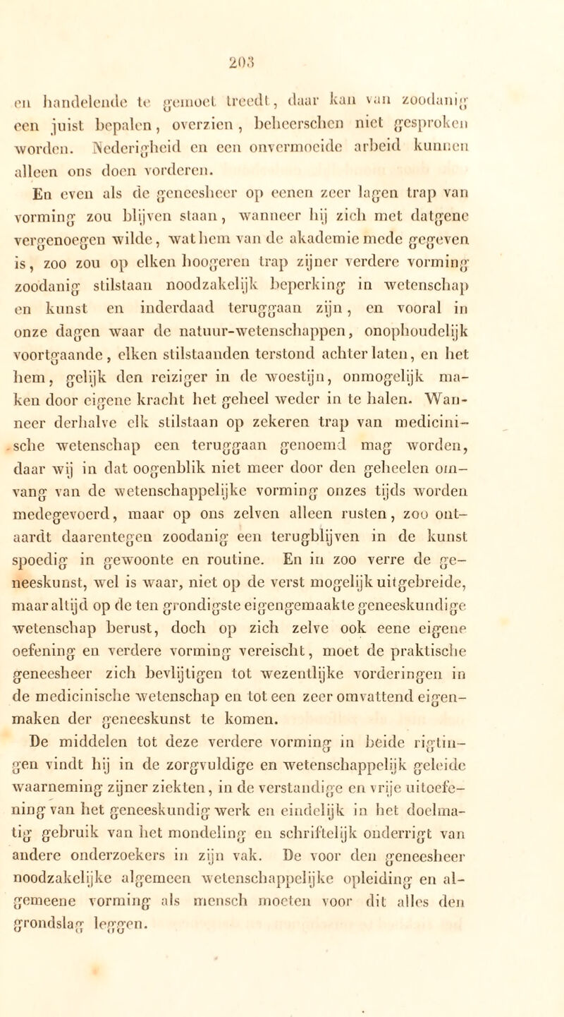 en handelende te gemoet treedt, daar kan van zoodanig een juist bepalen, overzien, beheerschen niet gesproken worden. Nederigheid en een onvermoeide arbeid kunnen alleen ons doen vorderen. En even als de geneesheer op eenen zeer lagen trap van vorming zou blijven staan, wanneer hij zich met datgene vergenoegen wilde, wat hem van de akademiemede gegeven is, zoo zou op eiken hoogeren trap zijner verdere vorming zoodanig stilstaan noodzakelijk beperking in wetenschap en kunst en inderdaad teruggaan zijn, en vooral in onze dagen waar de natuur-wetenschappen, onophoudelijk voortgaande, eiken stilstaanden terstond achterlaten, en het hem, gelijk den reiziger in de woestijn, onmogelijk ma- ken door eigene kracht het geheel weder in te halen. Wan- neer derhalve elk stilstaan op zekeren trap van medicini- sche wetenschap een teruggaan genoemd mag worden, daar wij in dat oogenblik niet meer door den geheelen om- vang van de wetenschappelijke vorming onzes tijds worden medegevoerd, maar op ons zelvcn alleen rusten, zou ont- aardt daarentegen zoodanig een terugblijven in de kunst spoedig in gewoonte en routine. En in zoo verre de ge- neeskunst, wel is waar, niet op de verst mogelijk uitgebreide, maar altijd op de ten grondigste eigengemaak te geneeskundige wetenschap berust, doch op zich zelve ook eene eigene oefening en verdere vorming vereischt, moet de praktische geneesheer zich bevlijtigen tot wezentlijke vorderingen in de medicinische wetenschap en tot een zeer omvattend eigen- maken der geneeskunst te komen. De middelen tot deze verdere vorming in heide rigtin- gen vindt hij in de zorgvuldige en wetenschappelijk geleide waarneming zijner ziekten, in de verstandige en vrije uitoefe- ning van het geneeskundig werk eneindelijk in het doelma- tig gebruik van liet mondeling en schriftelijk onderrigt van andere onderzoekers in zijn vak. De voor den geneesheer noodzakelijke algemeen wetenschappelijke opleiding en al- gemeene vorming als mcnsch moeten voor dit alles den grondslag leggen.