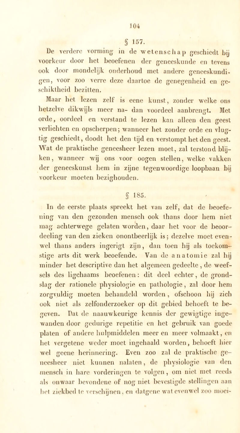 104 § 157. De verdere vorming: in dc wetenschap geschiedt hij voorkeur door het beoefenen der geneeskunde en tevens ook door mondelijk onderhoud met andere geneeskundi- gen, voor zoo verre deze daartoe de genegenheid en ge- schiktheid bezilten. Maar het lezen zelf is eene kunst, zonder welke ons hetzelve dikwijls meer na- dan voordeel aanbrengt. Met orde, oordeel en verstand te lezen kan alleen den geest verlichten en opscherpen; wanneer het zonder orde en vlug- tig geschiedt, doodt het den tijd en verstompt het den geest. Wat de praktische geneesheer lezen moet, zal terstond blij- ken, wanneer wij ons voor oogen stellen, welke vakken der geneeskunst hem in zijne tegenwoordige loopbaan bij voorkeur moeten bezighouden. § 185. In de eerste plaats spreekt het van zelf, dat de beoefe-r ning van den gezonden mensch ook thans door hem niet mag achterwege gelaten worden, daar het voor de beoor- deeling van den zieken onontbeerlijk is; dezelve moet even- wel thans anders ingerigt zijn, dan toen hij als toekom- stige arts dit werk beoefende. Van de anatomie zal hij minder het descriptive dan het algemeen gedeelte , de weef- sels des ligchaams beoefenen: dit deel echter, de grond- slag der rationele physiologie en pathologie , zal door hem zorgvuldig moeten behandeld worden, ofschoon hij zich ook niet als zelfonderzoeker op dit gebied behoeft te be- geven. Dat de naauwkeurige kennis der gewigtige inge- wanden door gedurige repetitie en het gebruik van goede platen of andere hulpmiddelen meeren meer volmaakt, en het vergetene weder moet ingehaald worden, behoeft hier Avel geene herinnering. Even zoo zal de praktische ge- neesheer niet kunnen nalaten, dc physiologie van den mensch in hare vorderingen te volgen , om niet met reeds als onwaar bevondene of nog niet bevestigde stellingen aan liet ziekbed te verschijnen, en datgene wat evenwel zoo moei-