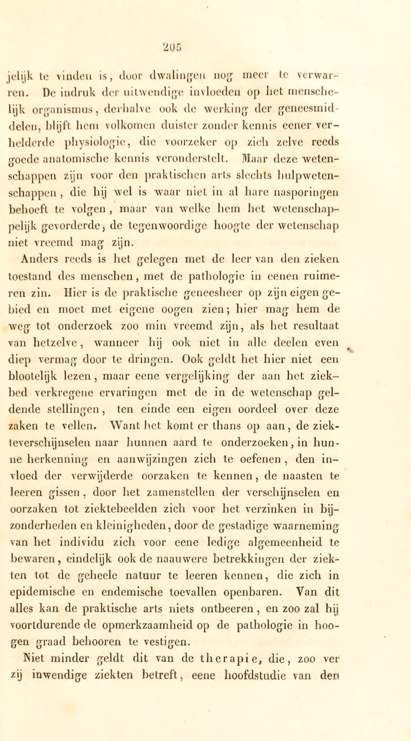 jelijk tc vinden is, door dwalingen nog meer te verwar- ren. De indruk der uitwendige invloeden op het mensche- lijk Organismus, derhalve ook de werking der geneesmid- delen, blijft hem volkomen duister zonder kennis eener ver- helderde physiologie, die voorzeker op zich zelve reeds goede anatomische kennis veronderstelt. Maar deze weten- schappen zijn voor den praktischen arts slechts hulpweten- schappen , die hij wel is waar niet in al hare nasporingen behoeft te volgen , maar van welke hem het wetenschap- pelijk gevorderde j de tegenwoordige hoogte der wetenschap niet vreemd mag zijn. Anders reeds is het gelegen met de leer van den zieken toestand des menschen, met de pathologie in eenen ruime- ren zin. Hier is de praktische geneesheer op zijn eigen ge- bied en moet met eigene oogen zien; hier mag hem de weg tot onderzoek zoo min vreemd zijn, als het resultaat van hetzelve, wanneer hij ook niet in alle deelen even diep vermag door te dringen. Ook geldt het hier niet een blootelijk lezen, maar eene vergelijking der aan het ziek- bed verkregene ervaringen met de in de wetenschap gel- dende stellingen, ten einde een eigen oordeel over deze zaken te vellen. Want het komt er thans op aan, de ziek- teverschijnselen naar hunnen aard te onderzoeken, in hun- ne herkenning en aanwijzingen zich te oefenen , den in- vloed der verwijderde oorzaken te kennen, de naasten te leeren gissen , door het zamenstellen der verschijnselen en oorzaken tot ziektebeelden zich voor het verzinken in bij- zonderheden en kleinigheden, door de gestadige waarneming van het individu zich voor eene ledige algemeenheid te bewaren, eindelijk ook de naauwere betrekkingen der ziek- ten tot de gebeele natuur te leeren kennen, die zich in epidemische en endemische toevallen openbaren. Van dit alles kan de praktische arts niets ontbeeren, en zoo zal hij voortdurende de opmerkzaamheid op de pathologie in hoo- gen graad behooren te vestigen. Piiet minder geldt dit van de therapie, die, zoo ver /ij inwendige ziekten betreft, eene hoofdstudie van den
