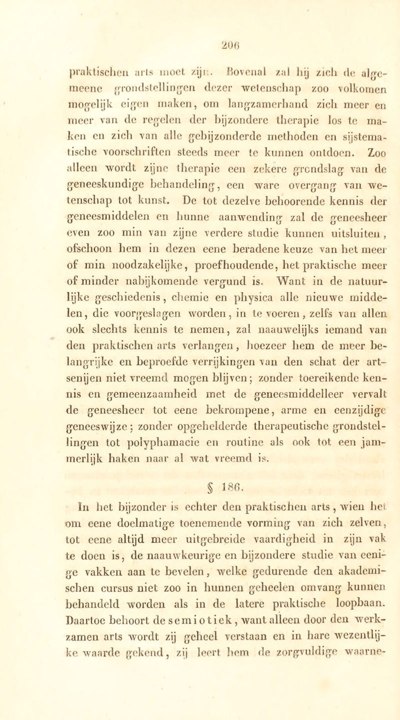 praktischen arts moet zijn. Bovenal zal hij zich de abm- meene grondstellingen dezer wetenschap zoo volkomen mogelijk eigen maken, om langzamerhand zich meer en meer van de regelen der bijzondere therapie los te ma- ken en zich van alle geh ij zonderde methoden en systema- tische voorschriften steeds meer te kunnen ontdoen. Zoo alleen wordt zijne therapie een zekere grondslag van de geneeskundige behandeling, een ware overgang van we- tenschap tot kunst. De tot dezelve behoorende kennis der geneesmiddelen en hunne aanwending zal de geneesheer even zoo min van zijne verdere studie kunnen uitsluiten , ofschoon hem in dezen eene beradene keuze van het meer of min noodzakelijke, proefhoudende, het praktische meer of minder nabijkomende vergund is. Want in de natuur- lijke geschiedenis , chemie en physica alle nieuwe midde- len, die voorgeslagen worden, in te voeren, zelfs van allen ook slechts kennis te nemen, zal naauwelijks iemand van den praktischen arts verlangen, hoezeer hem de meer be- langrijke en beproefde verrijkingen van den schat der art- senijen niet vreemd mogen blijven; zonder toereikende ken- nis en gemeenzaamheid met de geneesmiddelleer vervalt de geneesheer tot eene bekrompene, arme en eenzijdige geneeswijze; zonder opgehelderde therapeutische grondstel- lingen tot poiyphamacie en routine als ook tot een jam- merlijk haken naar al wat vreemd is. § 186. In het bijzonder is echter den praktischen arts, wien het om eene doelmatige toenemende vorming van zich zelven, tot eene altijd meer uitgebreide vaardigheid in zijn vak te doen is, de naauwkeurige en bijzondere studie van eeni- ge vakken aan te bevelen, welke gedurende den akademi- schen cursus niet zoo in hunnen geheelen omvang kunnen behandeld worden als in de latere praktische loopbaan. Daartoe behoort de semiotiek, want alleen door den werk- zamen arts wordt zij geheel verstaan en in hare wezentlij- ke waarde gekend, zij leert hem de zorgvuldige waarne-