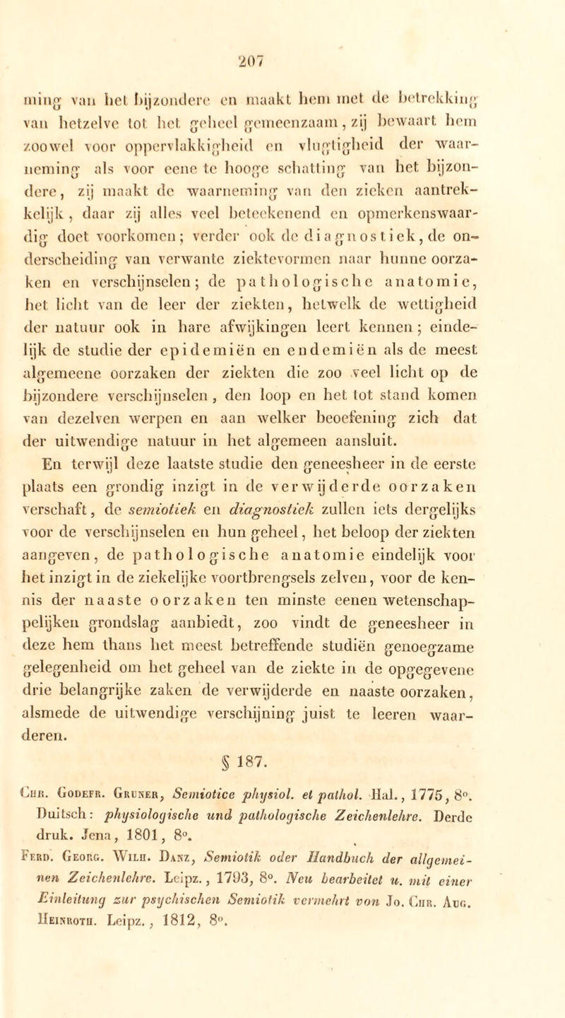 niing van liet bijzondere en maakt hem met de betrekking van hetzelve lot het geheel gemeenzaam, zij bewaart hem zoowel voor oppervlakkigheid en vlugtigheid der waar- neming als voor eene te hooge schatting van het bijzon- dere, zij maakt de waarneming van den zieken aantrek- kelijk , daar zij alles veel beteekenend en opmerkenswaar- dig doet voorkomen; verder ook de diagnostiek, de on- derscheiding van verwante ziektevormen naar hunne oorza- ken en verschijnselen; de pathologische anatomie, het licht van de leer der ziekten, hetwelk de wettigheid der natuur ook in hare afwijkingen leert kennen; einde- lijk de studie der epidemiën en endemiën als de meest algemeene oorzaken der ziekten die zoo veel licht op de bijzondere verschijnselen , den loop en het lot stand komen van dezelven werpen en aan welker beoefening zich dat der uitwendige natuur in het algemeen aansluit. En terwijl deze laatste studie den geneesheer in de eerste plaats een grondig inzigt in de verwijderde oorzaken verschaft, de semiotiek en diagnostiek zullen iets dergelijks voor de verschijnselen en hun geheel, het beloop der ziekten aangeven, de pathologische anatomie eindelijk voor het inzigt in de ziekelijke voortbrengsels zelven, voor de ken- nis der naaste oorzaken ten minste eenen wetenschap- pelijken grondslag aanbiedt, zoo vindt de geneesheer in deze hem thans het meest betreffende studiën genoegzame gelegenheid om het geheel van de ziekte in de opgegevene drie belangrijke zaken de verwijderde en naaste oorzaken, alsmede de uitwendige verschijning juist te leeren waar- deren. S 187. Ehr. Godefr. Grüner, Semiotice physiol. el pathol. Hal., 1775,8°. Duitsch: physiologische und pathologische Zeichenlehre. Derde druk. Jena, 1801, 8°. Ferd. Georg. Wim. Danz, Semiotik oder Handbuch der allgemei- nen Zeichenlehre. Leipz., 1793, 8°. Neu bearbeitet u. mit einer Einleitung zur psychischen Semiotik vermehrt von Jo. Chr. Aüg. Heinroth. Leipz., 1812, 8°.