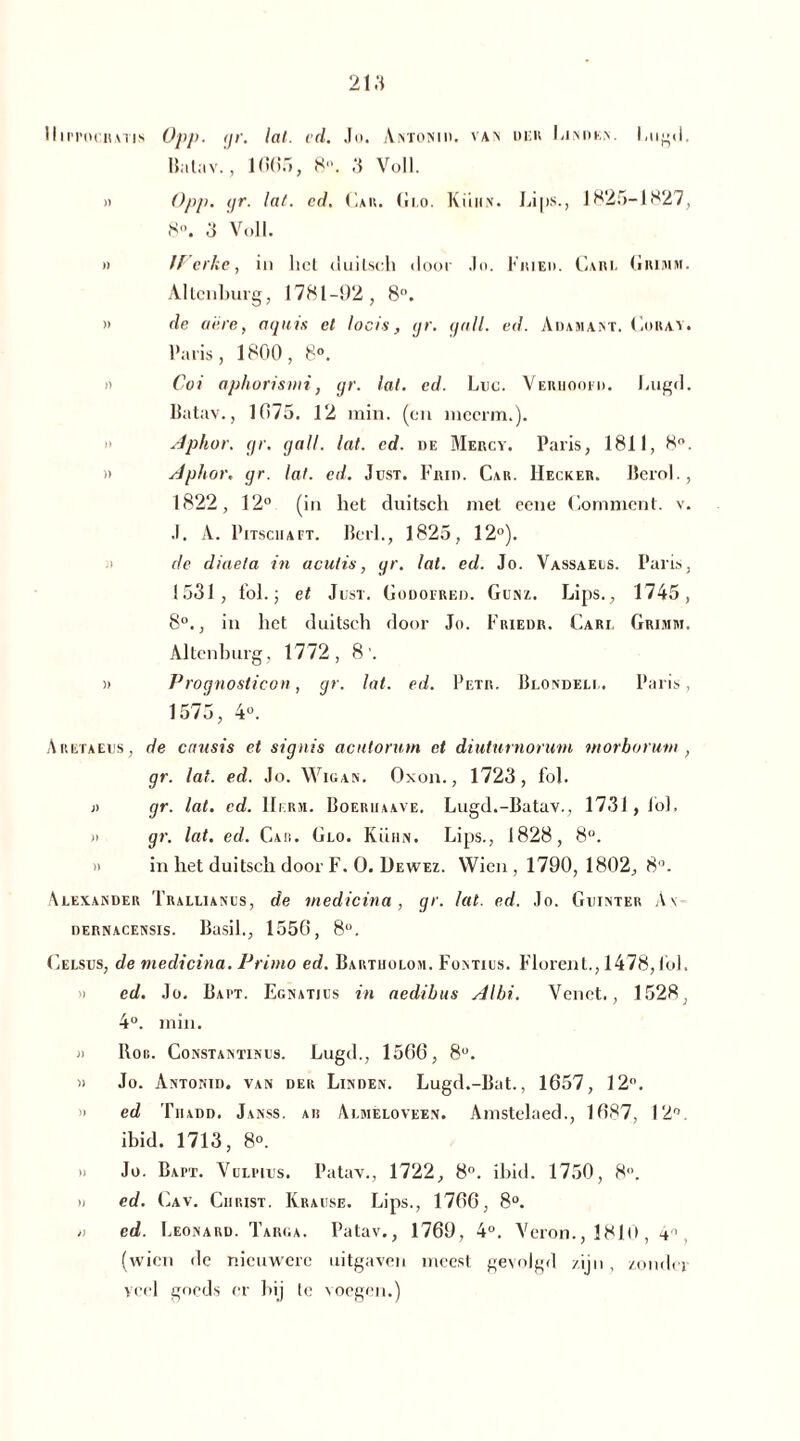 Hm'ocnwis Opp. <jr. lat. cd. Jo. Antonid. van der Linden. Lugd, Batav., 1 (»(>.■», 8. 3 Voll. » Opp. gr. lat. cd. Cau. Glo. Kühn. Lips., 1825-1827, 8°. 3 Voll. » /f cr/ic, in het duilsch door .lo. Fried. Carl Grimm. Altenburg, 1781-92, 8°. » de acre, aquis el locis, gr. gall. ed. Adamant. Coray. Paris, 1800, 8». i) Coi aphorismi, gr. lat. ed. Luc. Vehiioof». Lugd. Batav., 1075. 12 min. (en niccrm.). Aphor. gr. gall. lat. cd. de Mercy. Paris, 1811, 8°. » Aphor. gr. lat. cd. Just. Frid. Car. Hecker. Berol., 1822, 12° (in het duitscli niet eene Gomment. v. .1. A. PitsciiA et. Berl., 1825, 12°). de diaela in aculis, gr. lal. ed. Jo. Vassaels. Paris, 1531, tol.; el Just. Godofred. Gunz. Lips., 1745, 8°., in liet duitsch door Jo. Frieur. Carl Grimm. Altenburg, 1772, 8’. )> Prognosticon, gr. lat. ed. Petr. Blondem.. Paris, 1575, 4°. Aretaeus, de causis et signis acutorum et diuturnornm morburum , gr. lat. ed. Jo. Wigan. Oxon., 1723, fol. i) gr. lat. cd. Her». Boeriiaave. Lugd.-Batav., 1731, Jol. » gr. lat. cd. Car. Glo. Kühn. Lips., 1828, 8°. » in het duitsch door F. O. Dewez. Wien, 1790, 1802, 8°. Alexander Trallianus, de medicina, gr. lat. ed. Jo. Guinter A\- DERNACENSIS. Basil., 1550, 8°. Celsus, de medicina. Primo ed. Bartholom. Fontius. Florent., 1478, tol. M ed. Jo. Bart. Egnatjcs in aedihus Albi. Vcnct., 1528, 4°. min. M ltoc. Co nst an tin lis. Lugd., 1500, 8°. » Jo. Antonid. van der Linden. Lugd.-Bat., 1657, 12°. >i ed Tiiadd. Janss. ah Almeloveen. Amstelaed., 1687, 12°. ibid. 1713, 8°. » Jo. Bapt. Vulpius. Patav., 1722, 8°. ibid. 1750, 8. » ed. Cav. Christ. Krause. Lips., 1766, 8°. » ed. Leonard. Targa. Patav., 1769, 4°. Veron.,1810, 4'1 (wien de nieuwere uitgaven meest gevolgd zijn, zonder veel goeds er bij te voegen.)