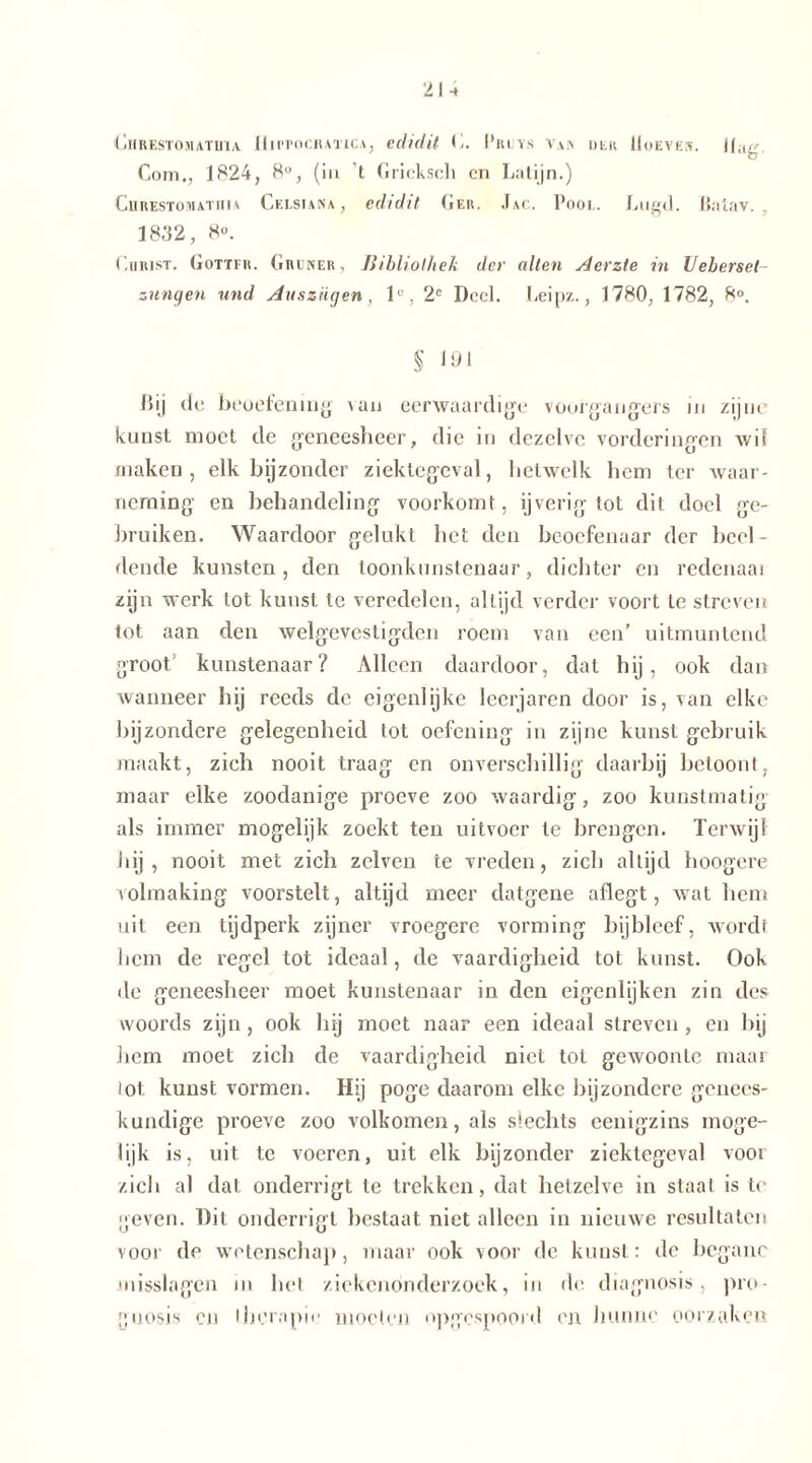 2U C11R EST O M AT Ul X HuTOCHATICA, eclidif C. l’ltLVS V.\K DER lIoEVEN. JLlg Com., 1824, 8°, (in t Gricksch cn Latijn.) CiiRESTOMATim Celsiana , eclidit Ger. Jac. Poot. Lugd. Batav. . 1832, 8». Christ. Götter. Grüner, Bibliothek der edlen Aerzte in Ueberset- znngen und Auszügen, 1°, 2C Deel. Leipz., 1780, 1782, 8°. § 191 ßij de beoefening \an eerwaardige voorgangers in zijne kunst moet de geneesheer, die in dezelve vorderingen Avil maken, elk bijzonder ziektegeval, hetwelk hem ter waar- neming en behandeling voorkomt, ijverig tot dit doel ge- bruiken. Waardoor gelukt het den beoefenaar der beel- dende kunsten, den toonkunstenaar, dichter en redenaai zijn werk tot kunst te veredelen, altijd verder voort te streven tot aan den welgevestigden roem van een’ uitmuntend groot’ kunstenaar? Alleen daardoor, dat hij, ook dan wanneer hij reeds de eigenlijke leerjaren door is, van elke bijzondere gelegenheid tot oefening in zijne kunst gebruik maakt, zich nooit traag en onverschillig daarbij betoont, maar elke zoodanige proeve zoo waardig, zoo kunstmatig als immer mogelijk zoekt ten uitvoer te brengen. TerAvijl hij, nooit met zich zelven te vreden, zich altijd hoogere volmaking voorstelt, altijd meer datgene aflegt, Avat hem uit een tijdperk zijner vroegere vorming bijbleef, wordt licm de regel tot ideaal, de vaardigheid tot kunst. Ook de geneesheer moet kunstenaar in den eigenlijken zin des woords zijn, ook hij moet naar een ideaal streven, en bij hem moet zich de vaardigheid niet tot geAvoonle maar lot kunst vormen. Hij poge daarom elke bijzondere genees- kundige proeve zoo volkomen, als slechts eenigzins moge- lijk is, uit te voeren, uit elk bijzonder ziektegeval voor zich al dat onderrigt te trekken, dat hetzelve in staat is te geven. Dit onderrigt bestaat niet alleen in nieuAve resultaten voor de wetenschap, maar ook voor de kunst: de begane misslagen in het ziekendnderzoek, in de diagnosis, pro- gijosis cu therapie moeten opgespoord en hunne oorzaken