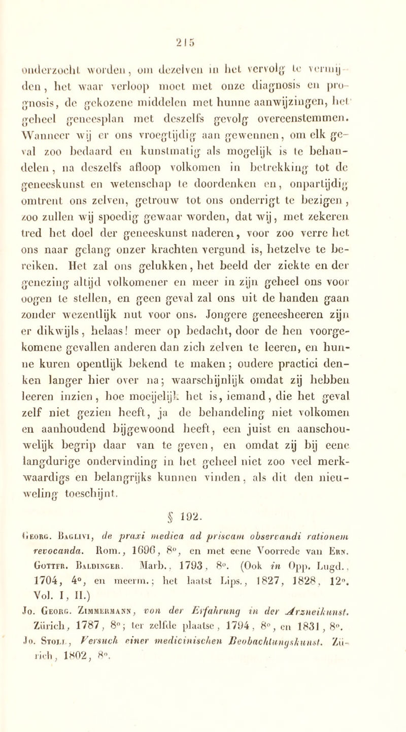 onderzocht, worden, om dezclven in hel. vervolg' le verin ij den , het waar verloop moet met onze diagnosis en pro- gnosis, de gekozene middelen met hunne aanwijzingen, het geheel geneesplan met dcszelfs gevolg overeenstemmen. W anneer wij er ons vroegtijdig aangewennen, om elk ge- val zoo bedaard en kunstmatig als mogclijk is le behan- delen , na deszelfs afloop volkomen in betrekking tot de geneeskunst en wetenschap te doordenken en, onpartijdig omtrent ons zelven, getrouw tot ons onderrigt te bezigen , zoo zullen wij spoedig gewaar worden, dat wij, met zekeren tred bet doel der geneeskunst naderen, voor zoo verre het ons naar gelang onzer krachten vergund is, hetzelve te be- reiken. Het zal ons gelukken, het beeld der ziekte en der genezing altijd volkomener en meer in zijn geheel ons voor oogen le stellen, en geen geval zal ons uit de handen gaan zonder wezentlijk nut voor ons. Jongere geneesheeren zijn er dikwijls, helaas! meer op bedacht, door de hen voorge- komene gevallen anderen dan zich zelven te leeren, en hun- ne kuren opentlijk bekend te maken; oudere practici den- ken langer bier over na; waarschijnlijk omdat zij hebben leeren inzien, hoe moeijelijk het is, iemand, die het geval zelf niet gezien heeft, ja de behandeling niet volkomen en aanhoudend bijgewoond heeft, een juist en aanschou- welijk begrip daar van te geven, en omdat zij bij eene langdurige ondervinding in het geheel niet zoo veel merk- waardigs en belangrijks kunnen vinden, als dit den nieu- weling toeschijnt. § 192. Georg. Baglivi, de praxi medica ad priscam obsercandi rationem revocanda. Rom., 1690, 8°, en met eene Voorrede van Ern. Gottfr. Baldinger. Marb., 1793, 8°. (Ook in Opp. Lugd., 1704, 4°, en meerin.; het laatst Lips., 1827, 1828, 12°. Vol. I, II.) Jo. Georg. Zimmerhakr, von der Erfahrung in der Arzneikunst. Zürich, 1787, 8°; ter zeilde plaatse, 1794, 8°, en 1831, 8°, Jo. Stom., Versuch einer medicinischen ßeobachlungs/mnst. Zü- rich, 1*02, 8°.
