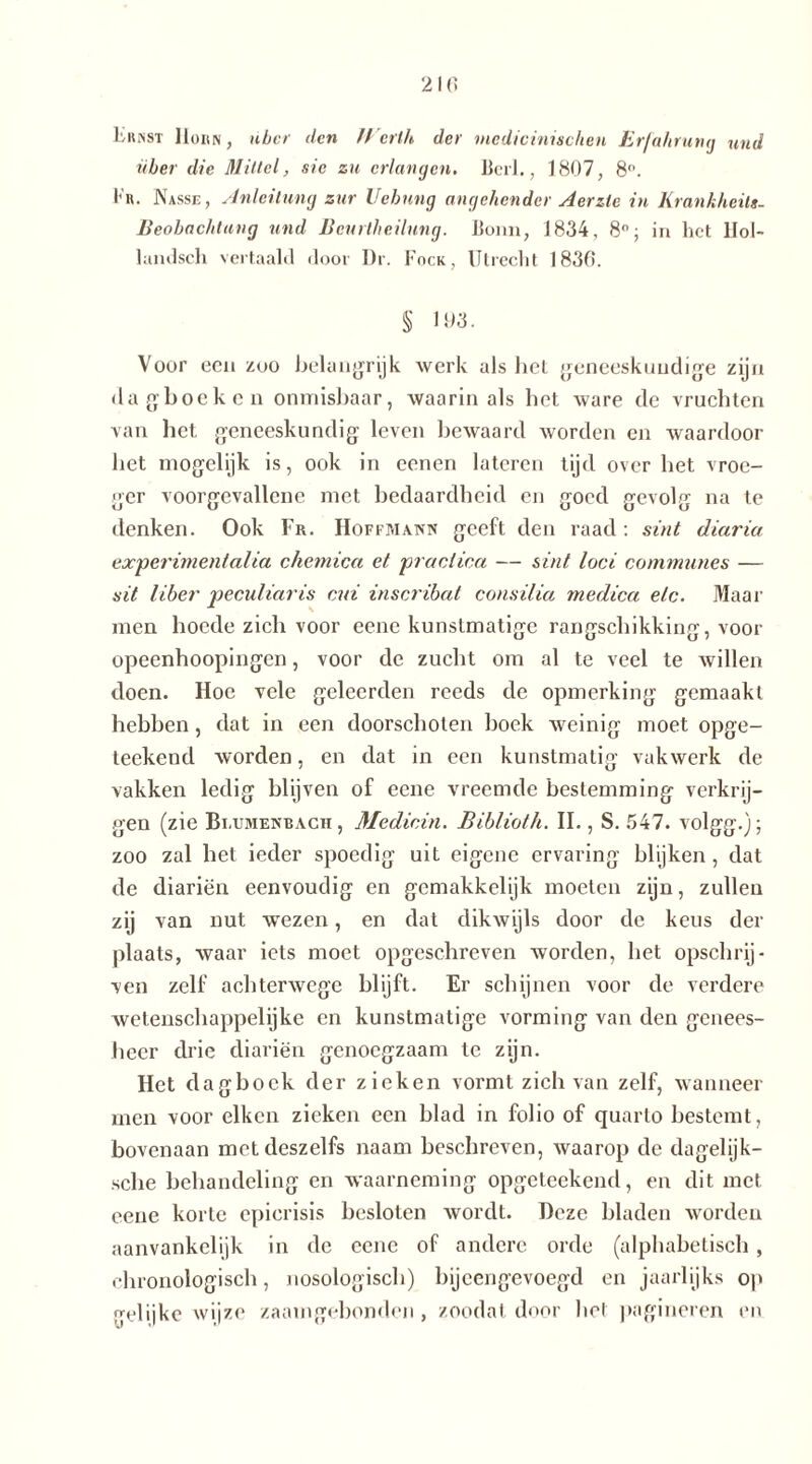 Ernst Hohn, über den Werth der mcdicinischen Erfahrung und über die Mittel, sie zu erlangen. Beil., 1807, 8°. Fr. Nasse, Anleitung zur Uebnng angehender Aerzte in Krankheits- Beobachtung und Bcurtheilung. Bunn, 1834, 8°; in het lfol- landsch vertaald door Dr. Fock, Utrecht 1830. § 103. Voor ecu zoo belangrijk werk als hel geneeskundige zijn dagboeken onmisbaar, waarin als het ware de vruchten van het geneeskundig leven bewaard worden en waardoor het mogelijk is, ook in eenen lateren tijd over het vroe- ger voorgevallene met bedaardheid en goed gevolg na te denken. Ook Fr. Hoffmann geeft den raad: sint diaria experimental ia chemica et practica — sint loei communes — sit liber peculiaris cui inscribat consilia medica etc. Maar men hoede zich voor eene kunstmatige rangschikking, voor opeenhoopingen, voor de zucht om al te veel te willen doen. Hoe vele geleerden reeds de opmerking gemaakt hebben, dat in een doorschoten hoek weinig moet opge- teekend worden, en dat in een kunstmatig vakwerk de vakken ledig blijven of eene vreemde bestemming verkrij- gen (zie Bi.umenrach , Medicin. Biblioth. II., S. 547. volgg.); zoo zal het ieder spoedig uit eigene ervaring blijken, dat de diariën eenvoudig en gemakkelijk moeten zijn, zullen zij van nut wezen, en dat dikwijls door de keus der plaats, waar iets moet opgeschreven worden, het opschrij- ven zelf achterwege blijft. Er schijnen voor de verdere wetenschappelijke en kunstmatige vorming van den genees- heer drie diariën genoegzaam te zijn. Het dagboek der zieken vormt zich van zelf, wanneer men voor eiken zieken een blad in folio of quarto bestemt, bovenaan metdeszelfs naam beschreven, waarop de dagelijk- sche behandeling en waarneming opgeteekend, en dit met eene korte epierisis besloten wordt. Deze bladen worden aanvankelijk in de eene of andere orde (alphabetisch, chronologisch, nosologisch) bijeengevoegd en jaarlijks op gelijke wijze zaamgebonden , zoodal door hel pagineren en