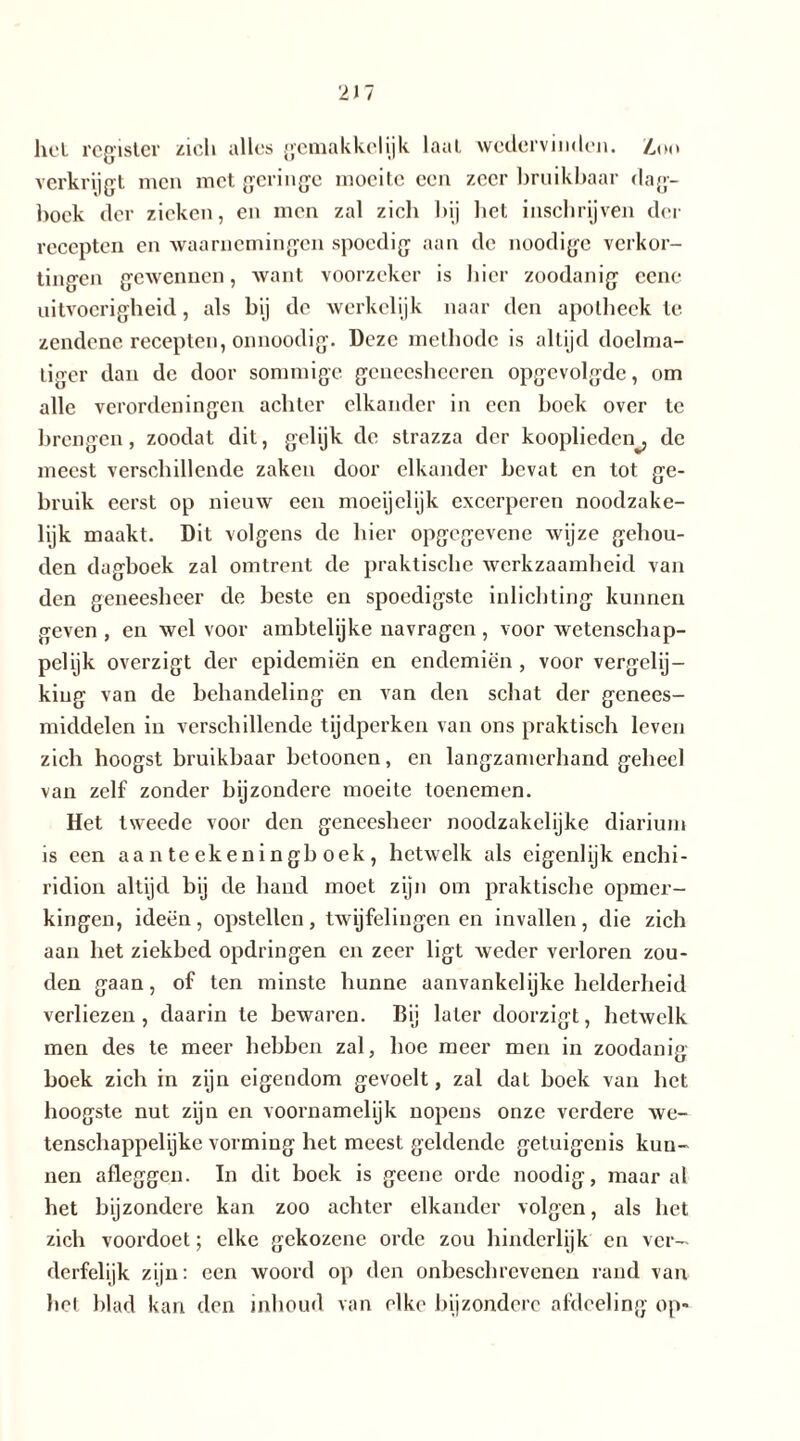 hel register zich alles gemakkelijk laai wedervinden. Z,oo verkrijgt men met geringe moeite een zeer bruikbaar dag- boek der zieken, en men zal zieb bij bet inschrijven der recepten en waarnemingen spoedig aan de noodige verkor- tingen gewennen, want voorzeker is liier zoodanig cene uitvoerigheid, als bij de werkelijk naar den apotheek te zendene recepten, onnoodig. Deze methode is altijd doelma- tiger dan de door sommige geneesheeren opgcvolgdc, om alle verordeningen achter elkander in een boek over te brengen, zoodat dit, gelijk de strazza der kooplieden^, de meest verschillende zaken door elkander bevat en tot ge- bruik eerst op nieuw een moeijclijk excerperen noodzake- lijk maakt. Dit volgens de bier opgegevene wijze gehou- den dagboek zal omtrent de praktische werkzaamheid van den geneesheer de beste en spoedigste inlichting kunnen geven , en wel voor amblelijke navragen, voor wetenschap- pelijk overzigt der epidemiën en endemiën, voor vergelij- king van de behandeling en van den schat der genees- middelen in verschillende tijdperken van ons praktisch leven zich hoogst bruikbaar betoonen, en langzamerhand geheel van zelf zonder bijzondere moeite toenemen. Het tweede voor den geneesheer noodzakelijke diarium is een aanteekeningb oek, hetwelk als eigenlijk enchi- ridion altijd bij de hand moet zijn om praktische opmer- kingen, ideën, opstellen, twijfelingen en invallen, die zich aan het ziekbed opdringen en zeer ligt weder verloren zou- den gaan, of ten minste hunne aanvankelijke helderheid verliezen, daarin te bewaren. Bij later doorzigt, hetwelk men des te meer hebben zal, hoe meer men in zoodanig boek zich in zijn eigendom gevoelt, zal dat boek van het hoogste nut zijn en voornamelijk nopens onze verdere we- tenschappelijke vorming het meest geldende getuigenis kun- nen afleggen. In dit boek is geene orde noodig, maar al het bijzondere kan zoo achter elkander volgen, als het zich voordoet; elke gekozene orde zou hinderlijk en ver- derfelijk zijn: een woord op den onbesch re venen rand van bel blad kan den inbond van elke bijzondere afdeeling op«