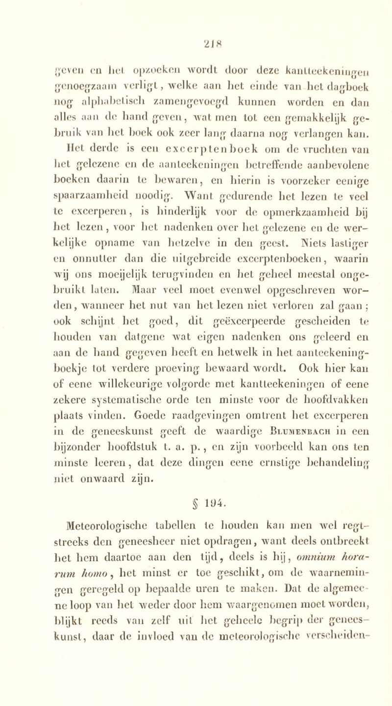 geven en hel opzoeken wordt door deze kantteekeningen genoegzaam verligt, welke aan het einde van het dagboek nog alphabetisch zamengevocgd kunnen worden en dan alles aan de hand geven, walmen tot een gemakkelijk ge- bruik van het hoek ook zeer lang daarna nog verlangen kan. liet derde is een excerpten hoek om de vruchten van het gelczenc en de aanleekeningen betreffende aanbevolene boeken daarin te bewaren, en hierin is voorzeker eenige spaarzaamheid noodig. Want gedurende het lezen te veel te excerperen, is hinderlijk voor de opmerkzaamheid bij het lezen, voor het nadenken over liet gelczenc en de wer- kelijke opname van hetzelve in den geest. Niets lastiger en onnutter dan die uitgebreide excerptenhoeken, waarin wij ons moeijelijk terugvinden en hel geheel meestal onge- bruikt laten. Maar veel moet evenwel opgeschreven wor- den, wanneer het nut van hel lezen niet verloren zal gaan ; ook schijnt het goed, dit geëxcerpeerde gescheiden te houden van datgene wat eigen nadenken ons geleerd en aan de hand gegeven heeft en hetwelk in het aanleekening- boekje tot verdere proeving bewaard wordt. Ook hier kan of eene willekeurige volgorde met kantleekeningen of eene zekere systematische orde ten minste voor de hoofdvakken plaats vinden. Goede raadgevingen omtrent het excerperen in de geneeskunst geeft de waardige Bmjmenbach in een bijzonder hoofdstuk l. a. p., en zijn voorbeeld kan ons ten minste leeren, dat deze dingen eene ernstige behandeling niet onwaard zijn. § 104. Meteorologische Labellen te houden kan men wel regt- streeks den geneesheer niet opdragen, want deels ontbreekt het hem daartoe aan den tijd, deels is hij, omnium hora- rum homo, het minst er toe geschikt, om de waarnemin- gen geregeld op bepaalde uren te maken. Dat de algemce- neloop van het weder door hem waargenomen moet worden, blijkt reeds van zelf uit het gehcele begrip der genees- kunst, daar de invloed van de meteorologische verscheiden-