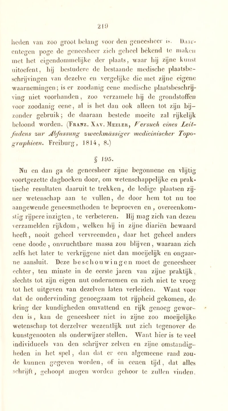 21!) lieden van zoo gr ooi belang voor den geneesheer i>. Daar- entegen pogo de geneesheer zich geheel bekend le maken met het eigendommelijke der plaats, waar hij zijne kunst uitoefent, hij bestudere de beslaande medische plaatsbe- schrijvingen van dezelve en vergelijke die met zijne eigene waarnemingen; is er zoodanig eene medische plaatsbeschrij- ving niet voorhanden, zoo verzamele hij de grondstoffen voor zoodanig eene, al is het dan ook alleen tol zijn bij- zonder gebruik; de daaraan bestede moeite zal rijkelijk beloond worden. (Frahz. Xav. Mezi.er, Fersuch eines Leit- fadens zur Abfassung zweckmässiger medicinischer Topo- graphieen. Freiburg, J814, 8.) § 195. Nu en dan ga de geneesheer zijne begonnene en vlijtig voortgezette dagboeken door, om wetenschappelijke en prak- tische resultaten daaruit te trekken, de ledige plaatsen zij- ner wetenschap aan te vullen, de door hem tot nu toe aangewende geneesmethoden te beproeven en , overeenkom- slig rijpere inzigten, te verbeteren. Hij mag zich van dezen verzamelden rijkdom, welken hij in zijne diariën bewaard heeft, nooit geheel vervreemden, daar het geheel anders eene doode , onvruchtbare massa zou blijven, waaraan zich zelfs het later te verkrijgene niet dan moeijelijk en ongaar- ne aansluit. Deze beschouwingen moeide geneesheer echter, ten minste in de eerste jaren van zijne praktijk. slechts tot zijn eigen nut ondernemen en zich niet te vroeg lot het uitgeven van dezelven laten verleiden. Want vooi dat de ondervinding genoegzaam tot rijpheid gekomen, de kring der kundigheden omvattend en rijk genoeg gewor- den is, kan de geneesheer niet in zijne zoo moeijelijke wetenschap tot derzelver wezentlijk nut zich tegenover de kunstgenooten als onderwijzer stellen. Want hier is teveel individueels van den schrijver zelven en zijne omstandig- heden in hel spel , dan dat er een algemeene raad zou- de kunnen gegeven worden, of in eenen tijd, dat alles schrijft, gehoopt mogen worden gehoor te zullen vinden.