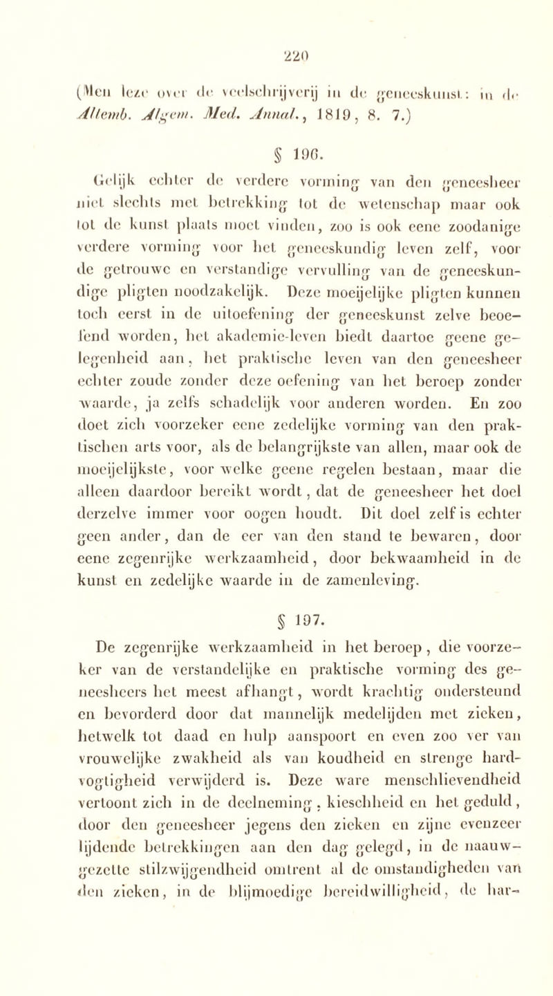 ('Vlei» leze ovo d<- veelschrijverij in de geneeskunst: in (!<• Aflemb. Alg ent' Med. Anna/., 1810, 8. 7.) § 100. (lelijk echter de verdere vorming van den geneesheer nieL slechts met betrekking tot de wetenschap maar ook lot de kunst plaats moet vinden, zoo is ook eene zoodanige verdere vorming voor het geneeskundig leven zelf, voor de getrouwe en verstandige vervulling van de geneeskun- dige pligten noodzakelijk. Deze moeijelijke pligten kunnen toch eerst in de uitoefening der geneeskunst zelve beoe- fend worden, het akademie-leven biedt daartoe geene ge- legenheid aan, het praktische leven van den geneesheer echter zoude zonder deze oefening van het beroep zonder waarde, ja zelfs schadelijk voor anderen worden. En zoo doet zich voorzeker eene zedelijke vorming van den prak- tischen arts voor, als de belangrijkste van allen, maar ook de moeijelijkste, voor welke geene regelen bestaan, maar die alleen daardoor bereikt wordt, dat de geneesheer bet doel derzelve immer voor oogen houdt. Dit doel zelf is echter geen ander, dan de eer van den stand te bewaren, door eene zegenrijke werkzaamheid, door bekwaamheid in de kunst en zedelijke waarde in de zamenleving. § 107. De zegenrijke werkzaamheid in bet beroep , die voorze- ker van de verstandelijke en praktische vorming des ge- neesheers het meest afhangt, wordt krachtig ondersteund en bevorderd door dat mannelijk medelijden met zieken, hetwelk tot daad en hulp aanspoort en even zoo ver van vrouwelijke zwakheid als van koudheid en strenge hard- vogligheid verwijderd is. Deze ware menschlievendheid vertoont zich in de deelneming , kieschheid en het geduld , door den geneesheer jegens den zieken en zijne evenzeer lijdende betrekkingen aan den dag gelegd, in de naauw- gezette stilzwijgendheid omtrent al de omstandigheden van den zieken, in de blijmoedige bereidwilligheid, de har-
