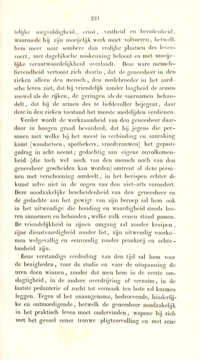 telijkc zorgvuldigheid, ernst, vastheid en beradenheid, waarmede hij zijn moeijelijk werk moet volvoeren, hetwelk hem meer naar sombere dan vrolijke plaatsen des levens voert, met dagelijksche miskenning beloont en met moeije lijke verantwoordelijkheid overlaadt. Deze ware mcnsch- lievendheid vertoont zich daarin , dat de geneesheer in den zieken alleen den menseb , den medebroeder in bet aard- sebe leven ziel, dat bij vriéndelijk zonder laagheid de armen zoowel als de rijken, de geringen als de voornamen behan- delt, dat bij de armen des te liefdevoller bejegent, daar deze in den zieken toestand bet meeste medelijden verdienen. Verder wordt de werkzaamheid van den geneesheer daar- door in hoogen graad bevorderd, dat bij jegens die per- sonen met welke hij het meest in verbinding en aanraking komt (wondartsen, apothekers, vroedvrouwen) bet gepaste gedrag in acht neemt; gedachtig aan eigene onvolkomen- heid (die toch wel noch van den menseb noch van den geneesheer gescheiden kan worden) omtrent al deze perso - nen met verschooning oordeelt, in bet berispen echter de kunst zelve niet in de oogen van den niet-arts vernedert. Deze noodzakclijke bescheidenheid van den geneesheer en de gedachte aan het gewigt van zijn beroep zal hem ook in bet uitwendige die houding en waardigheid steeds lee- ren aannemen en behouden, welke zulk eenen stand passen. De vriendelijkheid in zijnen omgang zal zonder kruipen , zijne dienstvaardigheid zonder list, zijn uitwendig voorko- men welgevallig en eenvoudig zonder pronkerij en achte- loosheid zijn. Eene verstandige verdeeling van den tijd zal hem voor de bezigheden, voor de studie en voor de uitspanning de uren doen winnen, zonder dat men hem in de eerste om- slagtigbeid, in de andere overdrijving of verzuim, in do laatste pedanterie of zucht tot vermaak ten laste zal kunnen leggen. Tegen al het onaangename, bedroevende, hinderlij- ke en ontmoedigende , hetwelk de geneesheer noodzakelijk in het praktisch leven moet ondervinden, wapene hij zich met het gevoel eener trouwe pligtvervulling en met eene