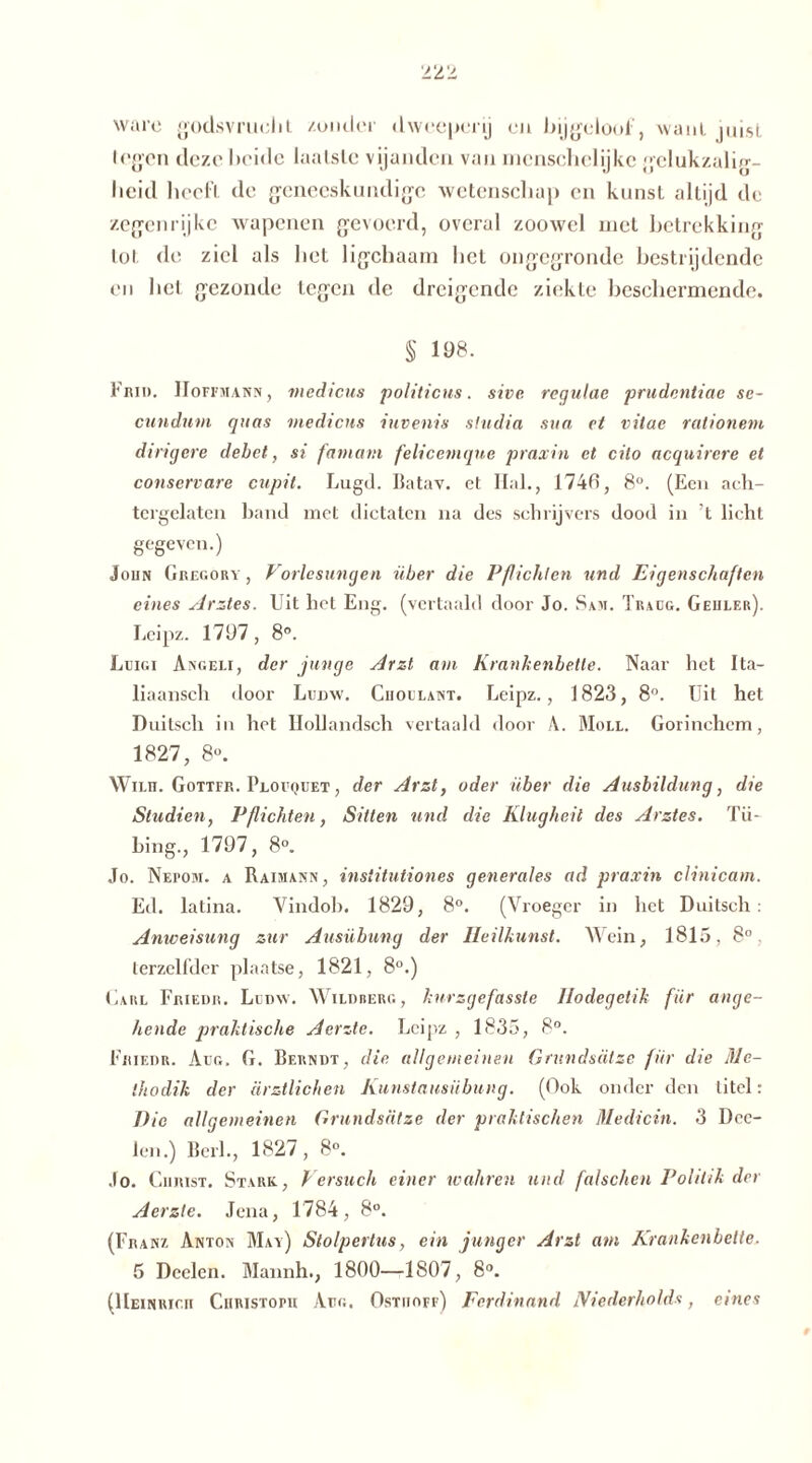 ware godsvrucht /.onder dweeperij en bijgeloof, want pust legen deze beide laatste vijanden van inenschclijkc gclukzalig- beid heeft de geneeskundige wetenschap en kunst altijd de zegen rijke wapenen gevoerd, overal zoowel met betrekking lot de ziel als bet ligchaarn bet ongegronde bestrijdende en bel gezonde tegen de dreigende ziekte beschermende. § 198. Frid. Hoffmann , medicus politicus. sive regulae prudentiae se- cunduvt quas medicus iuvenis stadia sua et vitae rationem dingere debet, si fantam felicemque praxin et cito acquirere et conservare cupit. Lugd. Batav. et Hal., 174fi, 8°. (Een ach- tergelaten band met dictaten na des schrijvers dood in ’t licht gegeven.) John Gregory , Vorlesungen über die Pflichten und Eigenschaften eines Arztes. Uit het Eng. (vertaald door Jo. Sam. Traug. Geiiler). Leipz. 1797, 8°. Leigi Angeli, der junge Arzt am Krankenbette. Naar het Ita- liaansch door Ludw. Ciioulant. Leipz., 1823, 8°. Uit het Duitsch in het Ilollandsch vertaald door \. Moll. Gorinchem, 1827, 8«. Wilit. Gottfr. Plouquet , der Arzt, oder über die Ausbildung, die Studien, Pflichten, Sitten und die Klugheit des Arztes. Tii- bing., 1797, 8°. Jo. Nei>om. a Raimann, institutiones generales ad praxin clinicam. Ed. latina. Vindob. 1829, 8°. (Vroeger in het Duitsch: Anweisung zur Ausübung der Heilkunst. Wein, 1815, 8°, terzelfder plaatse, 1821, 8°.) Carl Friede. Ludw. Wildberg, kurzgefasste llodegetik für ange- hende praktische Aerzte. Leipz , 1835, 8°. Friedr. Aug. G. Berndt, die allgemeinen Grundsätze für die Me- thodik der ärztlichen Kunstausübung. (Ook onder den titel: 1) ie allgemeinen Grundsätze der praktischen Medicin. 3 Dee- len.) Berl., 1827, 8°. Jo. Christ. Stark., Versuch einer wahren und falschen Politik der Aerzte. Jena, 1784, 8°. (Franz Anton May) Stolpertus, ein junger Arzt am Krankenbette. 5 Deelen. Mannh., 1800—1807, 8°. (Heinrich Christoph Aug. Osthoff) Ferdinand JViederholds, eines