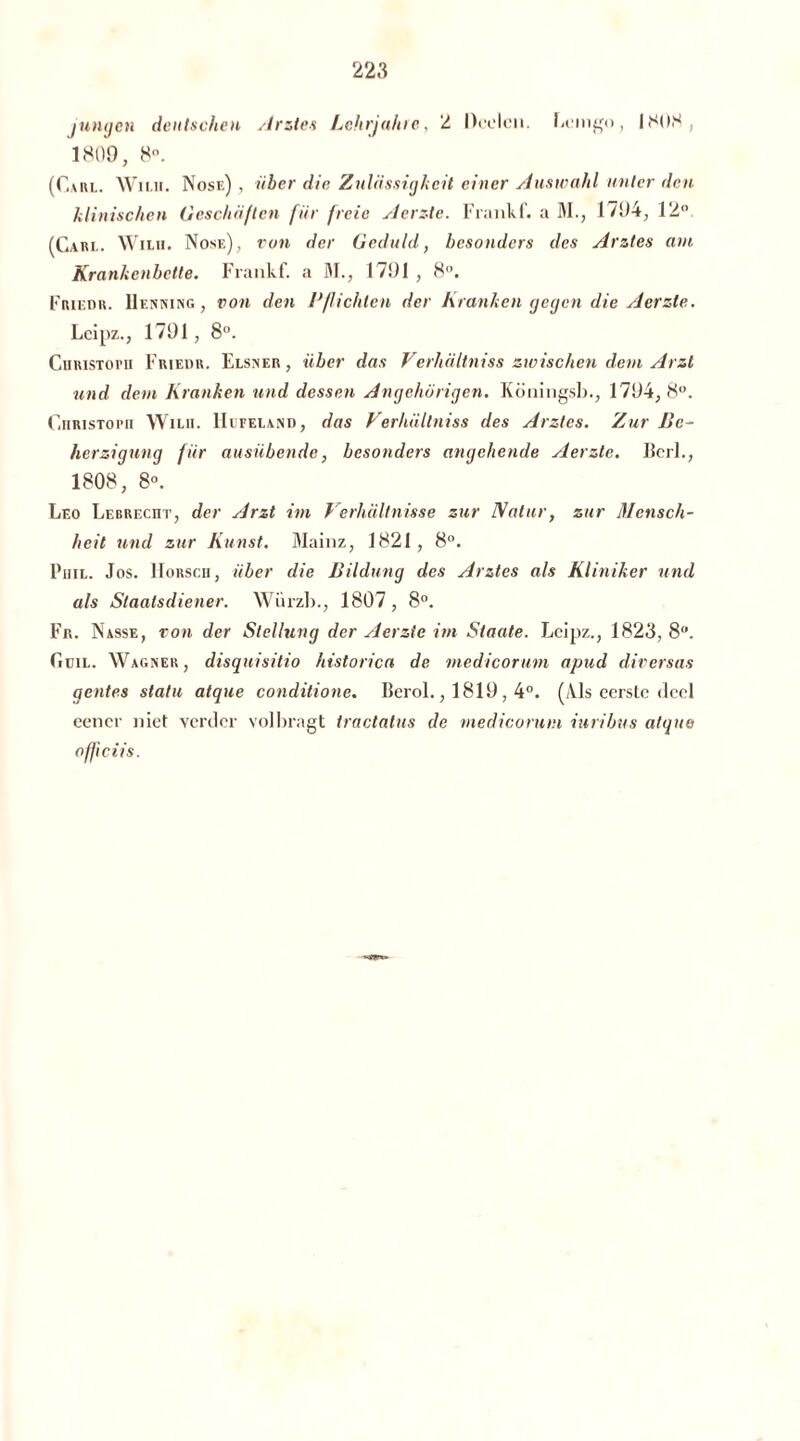 jungen deutschen Arztes Lehrjahre, 2 Deelen, Lemgo, 1808, 1809, 8°. (Carl. Wii.ii. Nose) , über die Zulässigkeit einer Auswahl unter den klinischen Geschälten für freie Aerzte. Frankf. a M., 1794, 12° (Care. Wilu. Nose), von der Geduld, besonders des Arztes am Krankenbette. Frankf. a M., 1791 , 8. Friedr. Henning, von den Pflichten der Kranken gegen die Aerzte. Lcipz., 1791, 8°. Christoph Friedr. Elsner, über das Verhältniss zwischen dem Arzt und dem Kranken und dessen Angehörigen. Köningsb., 1794,8°. Christoph Wuh. Hefeland , das Verhältniss des Arztes. Zur Be- herzigung für ausübende, besonders angehende Aerzte. Berl., 1808, 8°. Leo Lebrecht, der Arzt im Verhältnisse zur Natur, zur Mensch- heit und zur Kunst. Mainz, 1821, 8°. Phil. Jos. IIorsch, über die Bildung des Arztes als Kliniker und als Staatsdiener. Würzb., 1807, 8°. Fr. Nasse, von der Stellung der Aerzte im Staate. I<eipz., 1823, 8°. Guil. Wagner, disquisitio historica de medicorum apud diversas gentes statu atque conditione. Berol., 1819,4°. (Als eerste deel eener niet verder volbragt tractatus de medicorum iuribus atque officiis.
