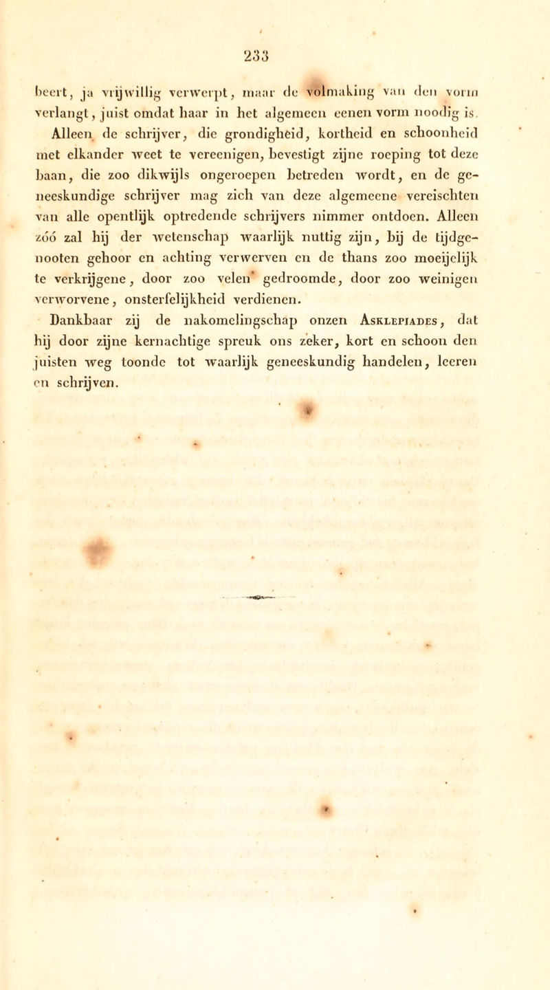 vorm beert, ja vrijwillig verwerpt, maar de volmaking van den verlangt, juist omdat haar in het algemeen eenen vorm noodig is. Alleen de schrijver, die grondigheid, kortheid en schoonheid met elkander weet te vereenigen, bevestigt zijne roeping tot deze baan, die zoo dikwijls ongeroepen betreden wordt, en de ge- neeskundige schrijver mag zich van deze algemccne vereischten van alle opentlijk optredende schrijvers nimmer ontdoen. Alleen zóó zal hij der wetenschap waarlijk nuttig zijn, bij de tijdge- nooten gehoor en achting verwerven en de thans zoo moeijclijk te verkrijgene, door zoo velen' gedroomde, door zoo weinigen verworvene, onsterfelijkheid verdienen. Dankbaar zij de nakomelingschap onzen Asklefiades, dat hij door zijne kernachtige spreuk ons zeker, kort en schoon den jwisten weg toonde tot waarlijk geneeskundig bandelen, leeren en schrijven.