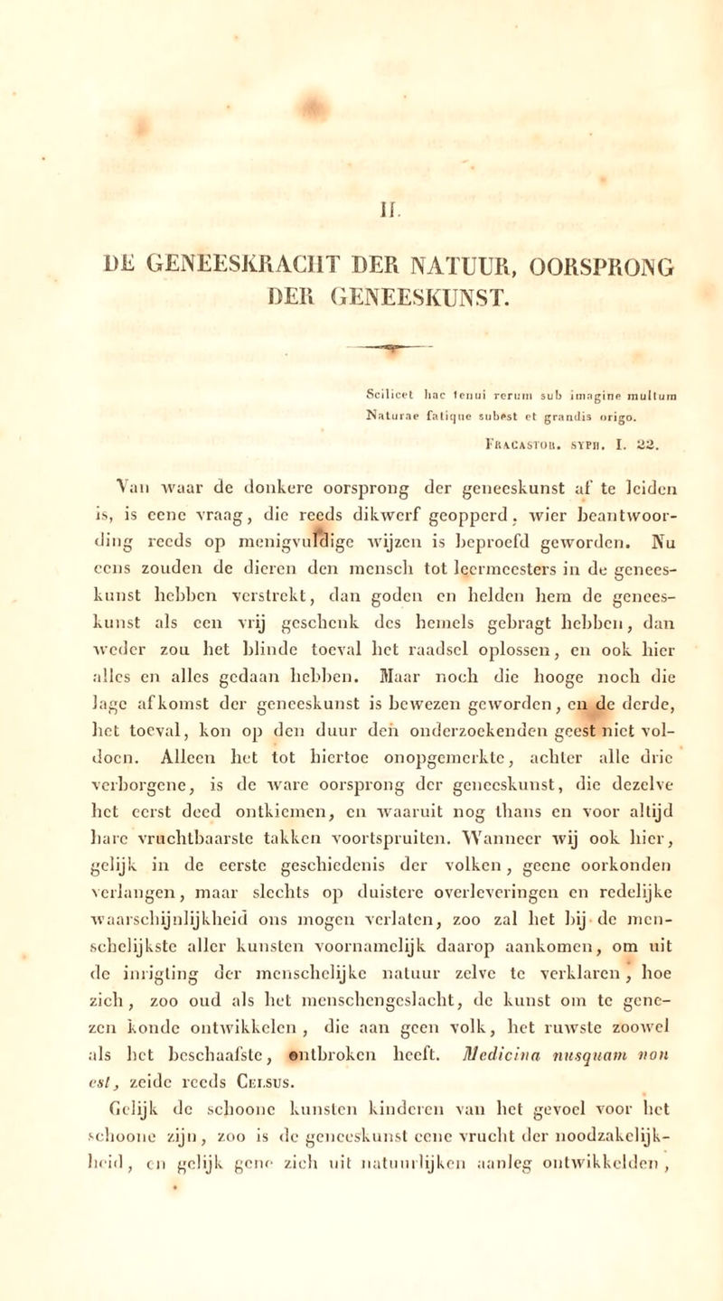 DE GENEESKRACHT DER NATUUR, OORSPRONG DER GENEESKUNST. Scil icet hac lenui reruni sub imngine mullum Naturae fatiquc snb^st et grandis origo. Fracastou. sypig I. 22. Van waar de donkere oorsprong der geneeskunst af te leiden is, is eene vraag, die reeds dikwerf geopperd, wier beantwoor- ding reeds op menigvuldige wijzen is beproefd geworden. Nu ccns zouden de dieren den menscli tot leermeesters in de genees- kunst hebben verstrekt, dan góden en helden hem de genees- kunst als een vrij geschenk des hemels gebragt hebben, dan weder zou bet blinde toeval het raadsel oplossen, en ook hier alles en alles gedaan hebben. Maar noch die hooge noch die lage afkomst der geneeskunst is bewezen geworden, en de derde, het toeval, kon op den duur den onderzoekenden geest niet vol- doen. Alleen het tot hiertoe onopgemerkte, achter alle drie verborgene, is de ware oorsprong der geneeskunst, die dezelve het eerst deed ontkiemen, en waaruit nog thans en voor altijd hare vruchtbaarste takken voortspruiten. Wanneer wij ook hier, gelijk in de eerste geschiedenis der volken, geene oorkonden verlangen, maar slechts op duistere overleveringen en redelijke waarschijnlijkheid ons mogen verlaten, zoo zal het bij de men- scbelijkste aller kunsten voornamelijk daarop aankomen, om uit de inrigting der mcnschclijkc natuur zelve te verklaren, hoe zich, zoo oud als het menschengcslacht, de kunst om te gene- zen konde ontwikkelen, die aan geen volk, het ruwste zoowel als bet bcschaafstc, ontbroken heeft. Medicina nusquam non est, zeidc reeds Cei.sus. Gelijk de schoonc kunsten kinderen van het gevoel voor liet sehoone zijn, zoo is de geneeskunst ccne vrucht der noodzakelijk- heid, en gelijk gene zich uit natuurlijken aanleg ontwikkelden,