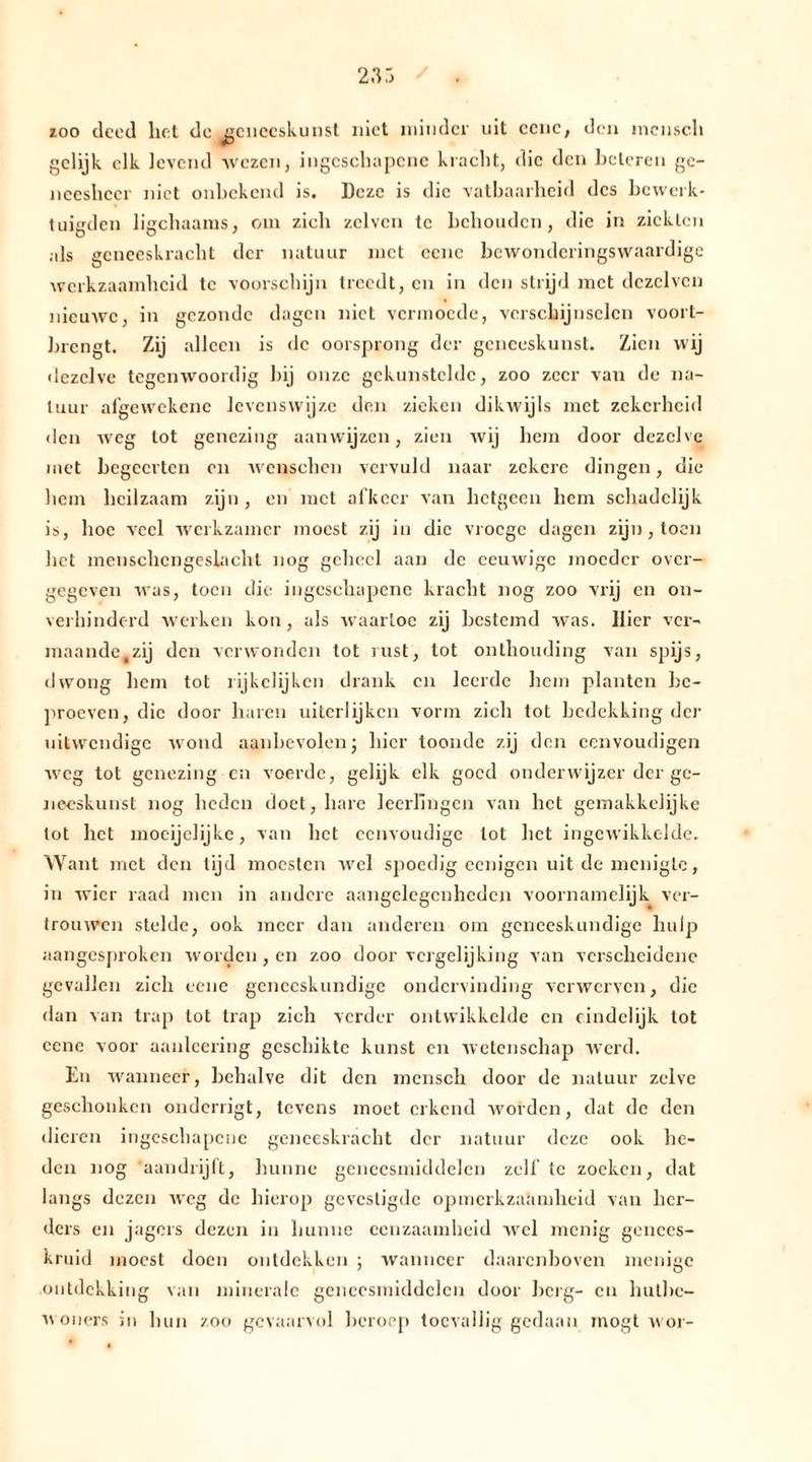 zoo deed liet dc geneeskunst niet minder uit eene, den mcnscli gelijk elk levend wezen, ingcschapcnc kracht, die den beteren ge- neesheer niet onbekend is. Deze is die vatbaarheid des bewerk- tuigden ligchaanis, om zich zclven te behouden, die in ziekten als geneeskracht der natuur met eene bewonderingswaardige werkzaamheid te voorschijn treedt, en in den strijd met dczclvcn nicuAve, in gezonde dagen niet vermoede, verschijnselen voort- brengt. Zij alleen is dc oorsprong der geneeskunst. Zien wij dezelve tegenwoordig bij onze gekunstelde, zoo zeer van de na- tuur afgewekenc levenswijze den zieken dikwijls met zekerheid den weg lot genezing aanwijzen, zien wij hem door dezelve met begeerten en wenschcn vervuld naar zekere dingen, die hem heilzaam zijn, en met afkeer van hetgeen hem schadelijk is, hoe veel werkzamer moest zij in die vroege dagen zijn , toen het menschcngeslacht nog geheel aan de eeuwige moeder over- gegeven was, toen die ingcschapcnc kracht nog zoo vrij en on- verhinderd werken kon, als waartoe zij bestemd was. Hier ver- maande,zij den verwonden tot rust, tot onthouding van spijs, dwong hem tot rijkelijken drank en leerde hem planten be- proeven, die door haren uitcrlijken vorm zich tot bedekking der uitwendige wond aanbevolen; hier toonde zij den cenvoudigen weg tot genezing en voerde, gelijk elk goed onderwijzer der ge- neeskunst nog lieden doet, hare leerlingen van het gemakkelijke lot liet moeijelijke, van liet eenvoudige lot het ingewikkelde. Want met den lijd moesten wel spoedig eenigen uit de menigte, in wier raad men in andere aangelegenheden voornamelijk ver- trouwen stelde, ook meer dan anderen om geneeskundige hulp aangesproken worden , en zoo door vergelijking van verscheidene gevallen zich eene geneeskundige ondervinding verwerven, die dan van trap tot trap zich verder ontwikkelde en eindelijk tot eene voor aanlcering geschikte kunst en wetenschap werd. En wanneer, behalve dit den mcnscli door de natuur zelve geschonken onderligt, tevens moet erkend worden, dat de den dieren ingeschapene geneeskracht der natuur deze ook he- den nog ,aandrijft, hunne geneesmiddelen zelf te zoeken, dat langs dezen weg de hierop gevestigde opmerkzaamheid van her- ders en jagers dezen in hunne eenzaamheid wel menig genees- kruid moest doen ontdekken ; wanneer daarenboven menige ontdekking van minerale geneesmiddelen door berg- en hutbe- woners in hun zoo gevaarvol beroep toevallig gedaan mögt n or-