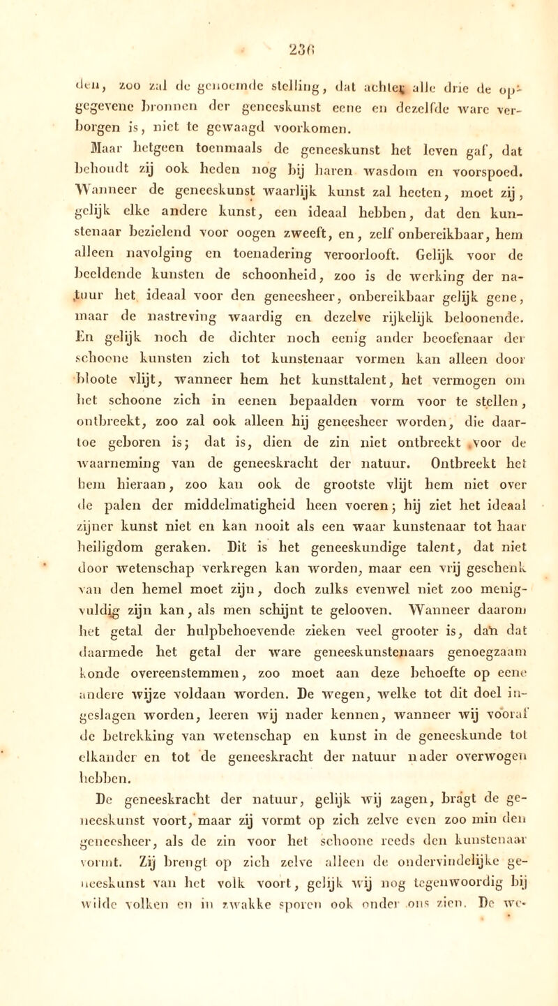 clt-11, zoo zal (Ie genoemde stelling, dat achlcv alle drie de op- gcgevene bronnen der geneeskunst eene en dezelfde ware ver- borgen is, niet te gewaagd voorkomen. Maar hetgeen toenmaals de geneeskunst het leven gaf, dat behoudt zij ook heden nog hij haren wasdom en voorspoed. Wanneer de geneeskunst waarlijk kunst zal hcctcn, moet zij, gelijk elke andere kunst, een ideaal hehben, dat den kun- stenaar bezielend voor oogen zweeft, en, zelf onbereikbaar, hem alleen navolging en toenadering veroorlooft. Gelijk voor de beeldende kunsten de schoonheid, zoo is de werking der na- tuur het ideaal voor den geneesheer, onbereikbaar gelijk gene, maar de nastreving waardig en dezelve rijkelijk beloonende. En gelijk noch de dichter noch eenig ander beoefenaar der schocne kunsten zich tot kunstenaar vormen kan alleen door bloote vlijt, wanneer hem het kunsttalent, het vermogen om het schoone zich in eenen bepaalden vorm voor te stellen, ontbreekt, zoo zal ook alleen hij geneesheer worden, die daar- toe gehören is; dat is, dien de zin niet ontbreekt .voor de waarneming van de geneeskracht der natuur. Ontbreekt het hem hieraan, zoo kan ook de grootste vlijt hem niet over de palen der middelmatigheid heen voeren; hij ziet het ideaal zijner kunst niet en kan nooit als een waar kunstenaar tot haar heiligdom geraken. Dit is het geneeskundige talent, dat niet door wetenschap verkregen kan worden, maar een vrij geschenk van den hemel moet zijn, doch zulks evenwel niet zoo menig- vuldig zijn kan, als men schijnt te gelooven. Wanneer daarom het getal der hulpbehoevende zieken veel grooter is, dan dat daarmede het getal der ware geneeskunstenaars genoegzaam konde overeenstemmen, zoo moet aan deze behoefte op eene andere wijze voldaan worden. De wegen, welke tot dit doel in- geslagen worden, leeren wij nader kennen, wanneer wij vooral de betrekking van wetenschap en kunst in de geneeskunde tol elkander en tot de geneeskracht der natuur nader overwogen hebben. De geneeskracht der natuur, gelijk wij zagen, bragt de ge- neeskunst voort, maar zij vormt op zich zelve even zoo min den geneesheer, als de zin voor het schoone reeds den kunstenaar vormt. Zij brengt op zich zelve alleen de. ondervindelijke ge- neeskunst van het volk voort, gelijk wij nog tegenwoordig hij wilde volken en in zwakke sporen ook onder ons zien. De we-
