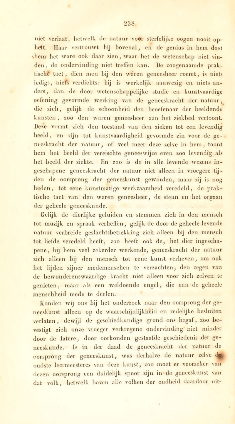 2158 niet verlaat, hetwelk de natuur voor sterfelijke oogen nooit op- heft. Haar vertrouwt hij bovenal, en de genius in hem doet •.hem liet ware ook daar zien, waar liet de wetenschap niet vin- den, de ondervinding niet treffen kan. De zoogenaamde prak- tische tact, dien men bij den wären geneesheer roemt, is niets ledigs, niets verdichts: hij is werkelijk aanwezig en niets an- ders, dan de door wetenschappelijke studie en kunstvaardige oefening gevormde werking van de geneeskracht der natuur, die zich, gelijk de schoonheid den beoefenaar der beeldende kunsten , zoo den waren geneesheer aan het ziekbed vertoont. Deze vormt zich den toestand van den zieken tot een levendig beeld, en zijn tot kunstvaardigheid gevormde zin voor de ge- neeskracht der natuur, of veel meer deze zelve in hem, toont hem het beeld der vereischte geneeswijze even zoo levendig als het beeld der ziekte. En zoo is de in alle levende wezens in- geschapene geneeskracht der natuur niet alleen in vroegere tij- den de oorsprong der geneeskunst geworden, maar zij is nog heden, tot eene kunstmatige werkzaamheid veredeld, de prak- tische tact van den waren geneesheer, de steun en het orgaan der geheelc geneeskunde. Gelijk de dierlijke geluiden en stemmen zich in den mensch tot muzijk en spraak verheffen, gelijk de door de geheelc levende natuur verbreide geslachtsbetrekking zich alleen bij den mensch tot liefde veredeld heeft, zoo heeft ook de, het dier ingescha- pene, bij hem veel zekerder werkende, geneeskracht der natuur zich alleen bij den mensch tot eene kunst verheven, om ook het lijden zijner medemenschen te verzachten, den zegen van de bewonderenswaardige kracht niet alleen voor zich zclven te genieten, maar als een weldoende engel, die aan de geheele menschheid mede te deelen. Konden wij ons bij het onderzoek naar den oorsprong der ge- neeskunst alleen op de waarschijnlijkheid cn redelijke besluiten verlaten , dewijl de geschiedkundige grond ons begaf, zoo be- vestigt zich onze vroeger verkregene ondervinding niet minder door de latere, door oorkonden gestaafde geschiedenis der ge- neeskunde. Is in der daad dc geneeskracht der natuur de oorsprong der geneeskunst, was derhalve dc natuur zelve oudste leermeesteres van deze kunst, zoo moet er voorzeker van dezen oorsprong een duidelijk spoor zijn in de geneeskunst van dat volk, hetwelk boven alle volken der oudheid daardoor uit-
