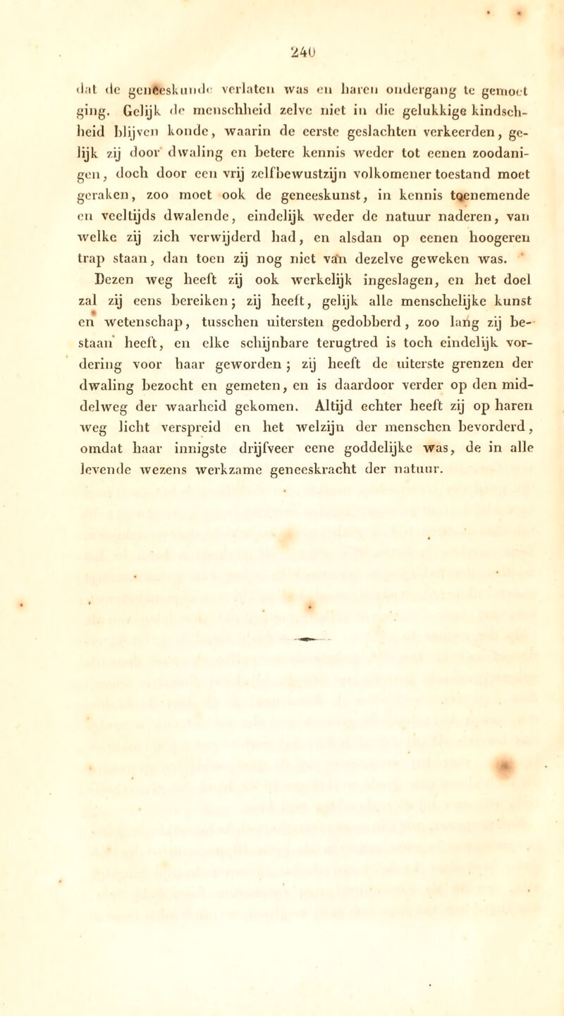 «lat de geneeskunde verlaten was en baren ondergang te gemoct ging. Gelijk de menschheid zelve niet in die gelukkige kindsch- heid blijven koude, waarin de eerste geslachten verkeerden, ge- lijk zij door dwaling en hetere kennis weder tot eenen zoodani- gen, doch door een vrij zelf bewustzijn volkomener toestand moet geraken, zoo moet ook de geneeskunst, in kennis tQenemende en veeltijds dwalende, eindelijk weder de natuur naderen, van welke zij zich verwijderd had, en alsdan op cenen hoogeren trap staan, dan toen zij nog niet van dezelve geweken was. Dezen weg heeft zij ook werkelijk ingeslagen, en het doel zal zij eens bereiken; zij heeft, gelijk alle menschelijke kunst en wetenschap, tusschcn uitersten gedobberd , zoo lang zij be- staan heeft, en elke schijnbare terugtred is toch eindelijk vor- dering voor haar geworden; zij heeft de uiterste grenzen der dwaling bezocht en gemeten, en is daardoor verder op den mid- delweg der waarheid gekomen. Altijd echter heeft zij op haren weg licht verspreid en het welzijn der menschen bevorderd, omdat haar innigste drijfveer eene goddelijke was, de in alle levende wezens werkzame geneeskracht der natuur.