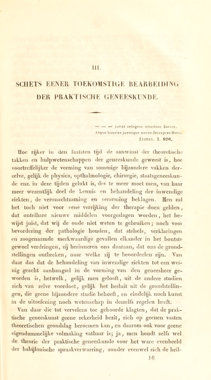 SCHETS KEINER TOEKOMSTIGE BEAR BEI DUNG DER PRAKTISCHE GENEESKUNDE. — — — juval in legros accedere fonles, \ Iqup hniirirp j nvn tque novos dererpere flores. Li ck kt. 1. 926. Hoe rijker in den iaatsten tijd de aanwinst der theoretische takken en hulpwetenschappen der geneeskunde geweest is, hoe voortreffelijker de vorming van sommige bijzondere vakken der- zelvc, gelijk de physica, opthalmologie, chirurgie, staatsgeneeskun- de enz. in deze tijden gelukt is, des te meer moet men, van haar meer wezentlijk deel de kennis en behandeling der inwendige ziekten, de veronachtzaming en verarming beklagen. Men zal het toch niet voor eene verrijking der therapie doen gelden, dat ontelbare nieuwe middelen voorgeslagen worden, het be- wijst juist, dat wij de oude niet weten te gebruiken; noch voor bevordering der pathologie houden, dat stelsels, verklaringen en zoogenaamde merkwaardige gevallen elkander in het bontste gewoel verdringen, zij herinneren ons daaraan, dat ons de grond- stellingen ontbreken, naar welke zij te beoordcelcn zijn. Van daar dus dat de behandeling van inwendige ziekten tot een wei- nig geacht aanhangsel in de vorming van den geneesheer ge- worden is, hetwelk, gelijk men gelooft, uit de andere studiën zich van zelve voordoet, gelijk het besluit uit de grondstellin- gen, die geene bijzondere studie behoeft, en eindelijk noch kunst in de uitoefening noch wetenschap in deszelfs regelen heeft. Van daar die tot vervelens toe gehoorde klagten, dat de prak- tische geneeskunst geene zekerheid bezit, zich op geenen vasten theoretischen grondslag beroemen kan, en daarom ook voor geene eigendommelijke volmaking vatbaar is; ja, men houdt zelfs wel de theorie der praktische geneeskunde voor het ware evenbeeld der babylonische spraakverwarring, zonder evenwel zich de hei 1- 10