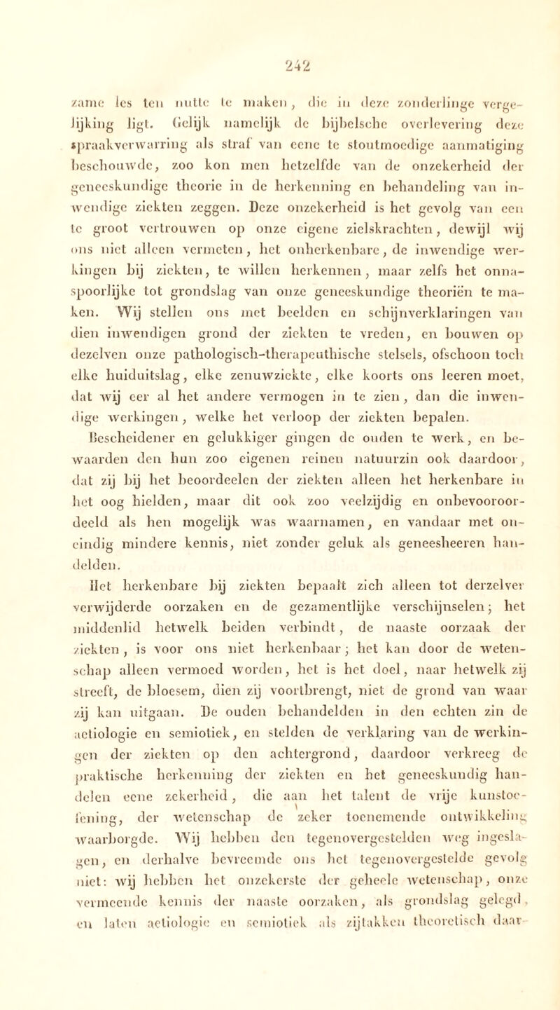 zame les ten nutte te maken, die in deze zonderlinge verge- lijking ligt. (lelijk namelijk de bijbelscbc overlevering deze spraakverwarring als straf van ccne te stoutmoedige aanmatiging beschouwde, zoo kon men hetzelfde van de onzekerheid der geneeskundige theorie in de herkenning en behandeling van in- wendige ziekten zeggen. Deze onzekerheid is het gevolg van een te groot vertrouwen op onze eigene zielskrachten, dewijl wij ons niet alleen vermeten, het onherkenbare, de inwendige wer- kingen hij ziekten, te willen herkennen, maar zelfs het onna- spoorlijke tot grondslag van onze geneeskundige theoriën te ma- ken. Wij stellen ons met heelden en schijnverklaringen van dien inwendigen grond der ziekten te vreden, en houwen op dezelven onze pathologisch-therapeuthische stelsels, ofschoon toch elke huiduitslag, elke zenuwziekte, elke koorts ons leeren moet, dat wij eer al het andere vermogen in te zien, dan die inwen- dige werkingen, welke het verloop der ziekten bepalen. Bescheidener en gelukkiger gingen de ouden te werk, en be- waarden den hun zoo eigenen reinen natuurzin ook daardoor, dat zij bij het beoordeelen der ziekten alleen het herkenbare in het oog hielden, maar dit ook zoo veelzijdig en onbevooroor- deeld als hen mogelijk was waarnamen, en vandaar met on- eindig mindere kennis, niet zonder geluk als geneesheeren han- delden. Het herkenbare bij ziekten bepaalt zich alleen tot derzelver verwijderde oorzaken en de gezamentlijke verschijnselen; het middenlid hetwelk beiden verbindt, de naaste oorzaak der ziekten , is voor ons niet herkenbaar ; het kan door de weten- schap alleen vermoed worden, het is het doel, naar hetwelk zij streeft, de bloesem, dien zij voortbrengt, niet de grond van waar zij kan uitgaan. De ouden behandelden in den echten zin de aetiologie en semiotiek, en stelden de verklaring van de werkin- gen der ziekten op den achtergrond, daardoor verkreeg de praktische herkenning der ziekten en het geneeskundig han- delen eene zekerheid, die aan het talent de vrije kunstoe- fening, der wetenschap dc zeker toenemende ontwikkeling waarborgde. Wij hebben den tegcnovergcstelden weg ingesla- gen, en derhalve bevreemde ons hel tegenovergestelde gevolg niet: wij hebben het onzekerste der gcheelc wetenschap, onze vermeende kennis der naaste oorzaken, als grondslag gelegd en laten aetiologie en semiotiek als zijtakken theoretisch daar