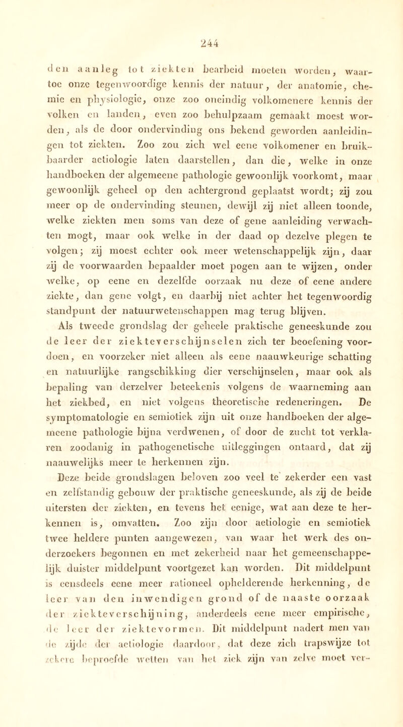 den aanleg lot ziekten bearbeid moeten worden, waar- toe onze tegenwoordige kennis der natuur, der anatomie, che- mie en physiologic, onze zoo oneindig volkomcnere kennis der volken en landen, even zoo behulpzaam gemaakt moest wor- den, als de door ondervinding ons bekend geworden aanleidin- gen tot ziekten. Zoo zou zich wel eene volkomencr en bruik- baarder actiologie laten daarstellen, dan die, welke in onze handboeken der algemeenc pathologie gewoonlijk voorkomt, maar gewoonlijk geheel op den achtergrond geplaatst wordt; zij zou meer op de ondervinding steunen, dewijl zij niet alleen toonde, welke ziekten men soms van deze of gene aanleiding verwach- ten mögt, maar ook welke in der daad op dezelve plegen te volgen; zij moest echter ook meer wetenschappelijk zijn, daar zij de voorwaarden bepaalder moet pogen aan te wijzen, onder welke, op eene en dezelfde oorzaak nu deze of eene andere ziekte, dan gene volgt, en daarbij niet achter het tegenwoordig standpunt der natuurwetenschappen mag terug blijven. Als tweede grondslag der geheele praktische geneeskunde zou de leer der ziekteverschijnselen zich ter beoefening voor- doen , en voorzeker niet alleen als eene naauwkeurige schatting en natuurlijke rangschikking dier verschijnselen, maar ook als bepaling van derzelver beteekenis volgens de waarneming aan het ziekbed, en niet volgens theoretische redeneringen. De symptomatologie en semiotiek zijn uit onze handboeken der alge- meene pathologie bijna verdwenen, of door de zucht tot verkla- ren zoodanig in pathogenetische uitleggingen ontaard, dat zij naauwelijks meer te herkennen zijn. Deze beide grondslagen beloven zoo veel te zekerder een vast en zelfstandig gebouw der praktische geneeskunde, als zij de beide uitersten der ziekten, en tevens het eenige, wat aan deze te her- kennen is, omvatten. Zoo zijn door aetiologie en semiotiek twee heldere punten aangewezen, van waar het werk des on- derzoekers begonnen en met zekerheid naar het gemeenschappe- lijk duister middelpunt voortgezet kan worden. Dit middelpunt is eensdeels eene meer rationeel ophelderende herkenning, de leer van den inwendigen grond of de naaste oorzaak der zicktevcrschijning, anderdeels eene meer empirische, de leer der ziektevormen. Dit middelpunt nadert men van de zijde der actiologie daardoor, dat deze zich trapswijze tot zekere beproefde wetten van het ziek zijn van zelve moet ver-