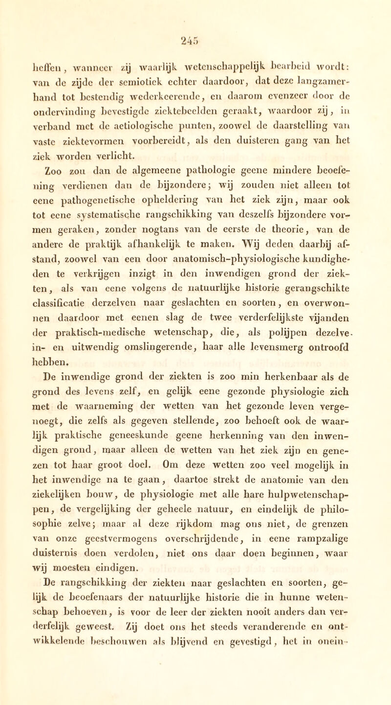 ‘2 4 r» heften , wanneer zij waarlijk wetenschappelijk, bearbeid wordt: van de zijde der semiotiek echter daardoor, dat deze langzamer- hand tot bestendig wcderkcerendc, en daarom evenzeer door de ondervinding bevestigde ziektebeelden geraakt, waardoor zij, in verband met de aetiologische punten, zoowel de daarstelling van vaste ziektevormen voorbereidt, als den duisteren gang van het ziek worden verlicht. Zoo zou dan de algemeene pathologie geene mindere beoefe- ning verdienen dan de bijzondere; wij zouden niet alleen tot eene pathogenetische opheldering van het ziek zijn, maar ook tot eene systematische rangschikking van dcszelfs bijzondere vor- men geraken, zonder nogtans van de eerste de theorie, van de andere de praktijk afhankelijk te maken. Wij deden daarbij af- stand, zoowel van een door anatomisch-physiologische kundighe- den te verkrijgen inzigt in den inwendigen grond der ziek- ten , als van ccne volgens de natuurlijke historie gerangschikte classificatie derzelven naar geslachten en soorten, en overwon- nen daardoor met eenen slag de twee verderfelijkste vijanden der praktisch-medische wetenschap, die, als polijpen dezelve- in- en uitwendig omslingerende, haar alle levensmerg ontroofd hebben. De inwendige grond der ziekten is zoo min herkenbaar als de grond des levens zelf, en gelijk eene gezonde physiologie zich met de waarneming der wetten van het gezonde leven verge- noegt, die zelfs als gegeven stellende, zoo behoeft ook de waar- lijk praktische geneeskunde geene herkenning van den inwen- digen grond, maar alleen de wetten van het ziek zijn en gene- zen tot haar groot doel. Om deze wetten zoo veel mogelijk in het inwendige na te gaan, daartoe strekt de anatomie van den ziekelijken bouw, de physiologie met alle hare hulpwetenschap- pen, de vergelijking der geheele natuur, en eindelijk de pliilo- sophie zelve; maar al deze rijkdom mag ons niet, de grenzen van onze geestvermogens overschrijdende, in eene rampzalige duisternis doen verdolen, niet ons daar doen beginnen, waar wij moesten eindigen. De rangschikking der ziekten naar geslachten en soorten, ge- lijk de beoefenaars der natuurlijke historie die in hunne weten- schap behoeven, is voor de leer der ziekten nooit anders dan ver- dei’felijk geweest. Zij doet ons het steeds veranderende en ont- wikkelende beschouwen als blijvend en gevestigd, het in onein •