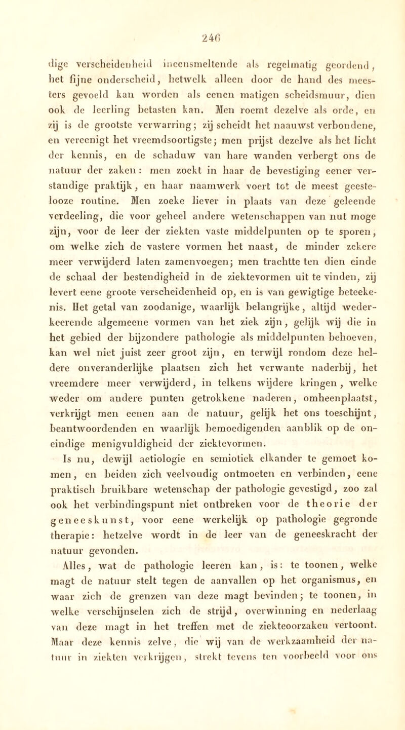 24 fl <lige verscheidenheid iiieensmeltende als regelmatig geordend, het fijne onderscheid, hetwelk alleen door de hand des mees- ters gevoeld kan worden als eenen matigen scheidsmuur, dien ook de leerling betasten kan. Men roemt dezelve als orde, en zij is de grootste verwarring; zij scheidt het naauwst verbondene, en vcrcenigt bet vreemdsoortigste; men prijst dezelve ais het licht der kennis, en de schaduw van hare wanden verbergt ons de natuur der zaken : men zoekt in haar de bevestiging eener ver- standige praktijk, en haar naamwerk voert tot de meest geeste- looze routine. Men zoeke liever in plaats van deze geleende vcrdeeling, die voor geheel andere wetenschappen van nut moge zijn, voor de leer der ziekten vaste middelpunten op te sporen, om welke zich de vastere vormen het naast, de minder zekere meer verwijderd laten zamenvoegen; men trachtte ten dien einde de schaal der bestendigheid in de ziektevormen uit te vinden, zij levert eene groote verscheidenheid op, en is van gewigtige beteeke- nis. liet getal van zoodanige, waarlijk belangrijke, altijd weder- keerende algemeene vormen van het ziek zijn, gelijk wij die in het gebied der bijzondere pathologie als middelpunten behoeven, kan wel niet juist zeer groot zijn, en terwijl rondom deze hel- dere onveranderlijke plaatsen zich het verwante naderbij, het vreemdere meer verwijderd, in telkens wijdere kringen , welke weder om andere punten getrokkenc naderen, omheenplaatst, verkrijgt men eenen aan de natuur, gelijk het ons toeschijnt, beantwoordenden en waarlijk bemoedigenden aanblik op de on- eindige menigvuldigheid der ziektevormen. Is nu, dewijl aetiologie en semiotiek elkander te gemoet ko- men , en beiden zich veelvoudig ontmoeten en verbinden, eenc praktisch bruikbare wetenschap der pathologie gevestigd, zoo zal ook het verbindingspunt niet ontbreken voor de theorie der geneeskunst, voor eene werkelijk op pathologie gegronde therapie: hetzelve wordt in de leer van de geneeskracht der natuur gevonden. Alles, wat de pathologie leeren kan, is: te toonen, welke magt de natuur stelt tegen de aanvallen op het Organismus, en waar zich de grenzen van deze magt bevinden; te toonen, in welke verschijnselen zich de strijd, overwinning en nederlaag van deze magt in het treffen met de ziekteoorzaken vertoont. Maar deze kennis zelve, die wij van de werkzaamheid der na- tuur in ziekten verkrijgen, strekt tevens ten voorbeeld voor ons