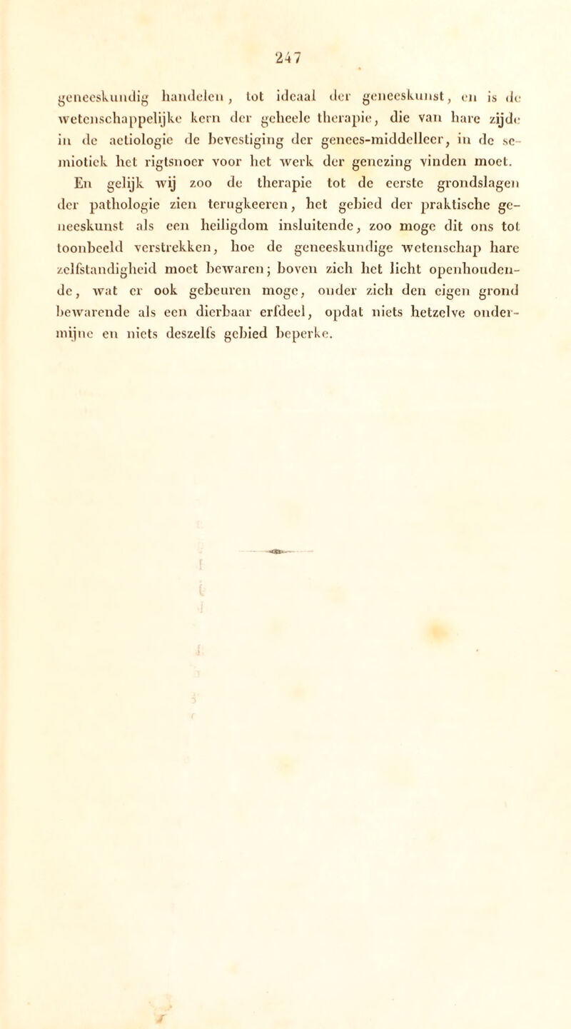 geneeskundig handelen, tot ideaal der geneeskunst, en is de wetenschappelijke kern der gchcele therapie, die van hare zijde in de actiologie de bevestiging der genccs-middellecr, in de se- miotiek het rigtsnocr voor het werk der genezing vinden moet. En gelijk wij zoo de therapie tot de eerste grondslagen der pathologie zien terugkeeren, het gebied der praktische ge- neeskunst als een heiligdom insluitende, zoo moge dit ons tol toonbeeld verstrekken, hoe de geneeskundige wetenschap hare zelfstandigheid moet bewaren; boven zich het licht openhouden- de, wat er ook gebeuren moge, onder zich den eigen grond bewarende als een dierbaar erfdeel, opdat niets hetzelve onder- mijne en niets deszelfs gebied beperke.