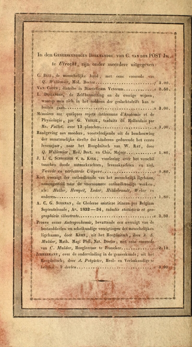 Mo-«»')es.-*: jfl*-* X**■» .«»o ^c £ * * I f- Iil den Geneeskundige» Boek ij and ei. van C. van der POST Jiv., £ i to Utrecht, zijn onder meerdere uitgegeven: A C» Blil.t, de menschelijke hand , met eenc voorrede van % Q. Willemier, Med. Doctor j 3.0O. ; Van. Cootii, diatribe in Diaetetlcam Velerum n 2.SO. | L. Deseandes, de Zelfbesinclting en de overige wijzen, waarop men zich in het voldoen der geslachtsdrift kan te bniten gaaii 3.00. I Mémoires sur cjuelques sujets ftitéressans d’Anatomie et de \ Physiologie, par G. Vrolik , traduits du Hollandais par § Mr. Fallot. avec 13 planchcs 3.00. J Raadgeving aan moeders, voortvloeiende uit de beschouwing ê der onnatuurlijke sterfte der kinderen gedurende het eerste levensjaar, naar het Hoogdiütsch van W. Rad, door Q. Wiïlemigr, Med. Doet. en Chir. Majoor...- 1.80. f J. L. C. Schroeder V. i). Roik , voorlezing over het verschil g tusschen doode natuurkrachten, levenskrachten en ziel. Tweede en verbeterde Uitgave « 0.80. |- Kort overzigt der ontleedkunde van het menschelijk ligchaam, I zamengesteld naar de voornaamste ontleedkundige werken , l als: Haller, 1 tempel, Lader, Hildebrandt, Weber en % anderen 1.80. P A. C. G. Seerman , de Cholerae asiaticae itinere per Belgiuai £ Septentrionale , A°. 1832 — 34, tabulis statisticis et geo- graphicis illustrato 3.80. | Proeve eener Antropochemie , bevattende een overzigt van de beslanddeelen en scheikundige verrigtingen des menschelijken _4 ligchaams, door Kern, uit het Hoogduitsch, door A. S. Mulder, Math. Mag. Phil. Nat. Doctor; met eene voorrede | van C. Mulder, Hoogleeraar te Franeker .,.«2.10. | Zimmermann , over de ondervinding in de geneeskunde; uit hel s Hoogduitsch; door A. Potgieter, Heel- en Verloskundige te heijtk.i. 2 doelen 3.-00^ | \ i * ? * i