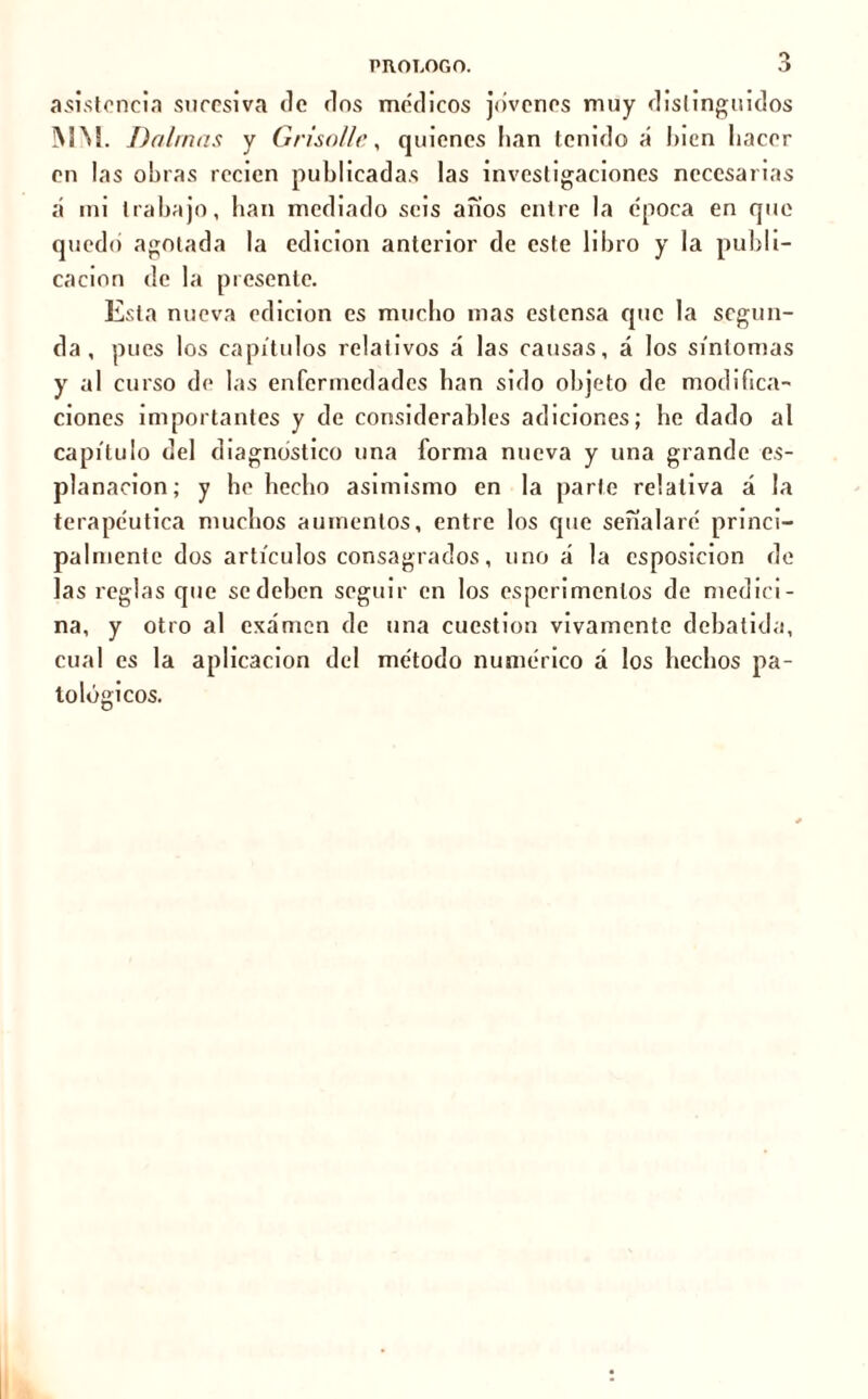 asistencia sucesiva de dos médicos jovenes muy distinguidos MU Dalrnas y Grisolle, quienes lian tenido a liien hacer en las obras recien publicadas las investigaciones necesarias a mi trabajo, ban mediado seis anos entre la época en que quedo agotada la edición anterior de este libro y la publi- cación de la presente. Esta nueva edición es mucho mas eslensa que la segun- da , pues los capítulos relativos á las causas, á los síntomas y al curso de las enfermedades han sido objeto de modifica- ciones importantes y de considerables adiciones; be dado al capítulo del diagnostico una forma nueva y una grande ex- planación; y he hecho asimismo en la parlo relativa á la terapéutica muchos aumentos, entre los que señalaré princi- palmente dos artículos consagrados, uno á la csposicion de las reglas que se deben seguir en los esperimenlos de medici- na, y otro al examen de una cuestión vivamente debatida, cual es la aplicación del método numérico á los hechos pa- tológicos.