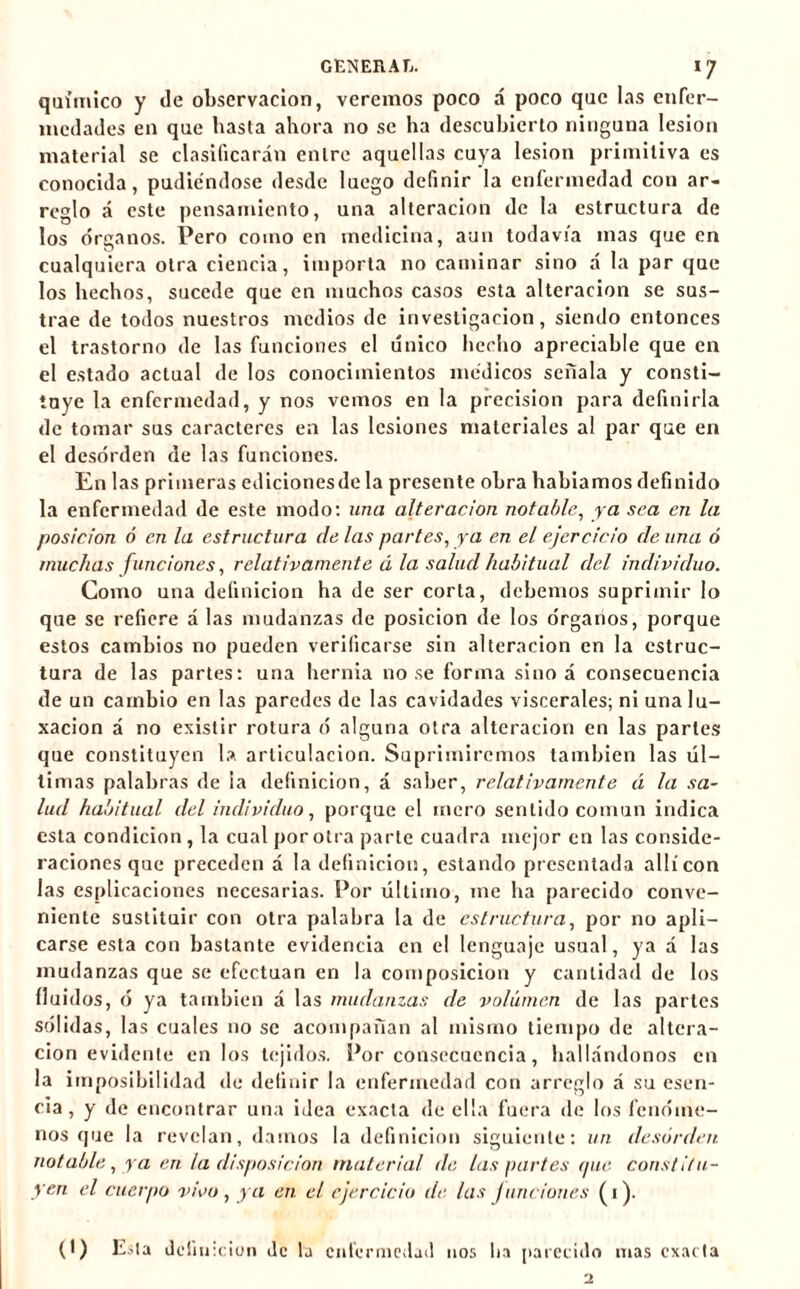 químico y de observación, veremos poco á poco que las enfer- medades en que basta ahora no se ha descubierto ninguna lesion material se clasificarán entre aquellas cuya lesion primitiva es conocida, pudiéndose desde luego definir la enfermedad con ar- reglo á este pensamiento, una alteración de la estructura de los órganos. Pero como en medicina, aun todavía mas que en cualquiera otra ciencia, importa no caminar sino á la par que los hechos, sucede que en muchos casos esta alteración se sus- trae de todos nuestros medios de investigación, siendo entonces el trastorno de las funciones el único hecho apreciable que en el estado actual de los conocimientos médicos señala y consti- tuye la enfermedad, y nos vemos en la precision para definirla de tomar sus caracteres en las lesiones materiales al par que en el desorden de las funciones. En las primeras ediciones de la presente obra habiamos definido la enfermedad de este modo: una alteración notable, ya sea en la posición ó en la estructura de las partes, ya en el ejercicio de una ó muchas funciones, relativamente ú la salud habitual del individuo. Como una definición ha de ser corta, debemos suprimir lo que se refiere á las mudanzas de posición de los órganos, porque estos cambios no pueden verificarse sin alteración en la estruc- tura de las partes: una hernia no se forma sino á consecuencia de un cambio en las paredes de las cavidades viscerales; ni una lu- xación á no existir rotura ó alguna otra alteración en las partes que constituyen la articulación. Suprimiremos también las úl- timas palabras de la definición, á saber, relativamente á la sa- lud habitual del individuo, porque el mero sentido común indica esta condición, la cual por otra parte cuadra mejor en las conside- raciones que preceden á la definición, estando presentada allí con las esplicaciones necesarias. Por último, me ha parecido conve- niente sustituir con otra palabra la de estructura, por no apli- carse esta con bastante evidencia en el lenguaje usual, ya a las mudanzas que se efectúan en la composición y cantidad de los fluidos, ó ya también á las mudanzas de volumen de las partes sólidas, las cuales no se acompañan al mismo tiempo de altera- ción evidente en los tejidos. Por consecuencia, hallándonos en la imposibilidad de definir la enfermedad con arreglo á su esen- cia, y de encontrar una idea exacta de ella fuera de los fenóme- nos que la revelan, damos la definición siguiente: un desorden notable, ya en la disposición material de las partes que constitu- yen el cuerpo vivo, ya en el ejercicio de las junciones (1). (t) Esta definición de la enfermedad nos lia parecido mas exacta 2
